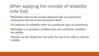 When applying the concept of reliability
note that:
Reliability refers to the results obtained with an assessment
instrument and not to the instrument itself.
An estimate of reliability refers to a particular type of consistency.
Reliability is a necessary condition but not a sufficient condition
for validity.
Results can be reliable but not valid. For test to be valid, it must be
reliable.
 
