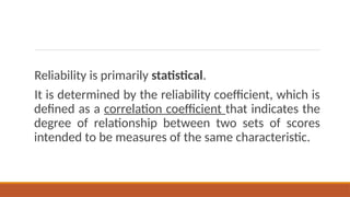 Reliability is primarily statistical.
It is determined by the reliability coefficient, which is
defined as a correlation coefficient that indicates the
degree of relationship between two sets of scores
intended to be measures of the same characteristic.
 