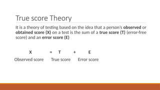 True score Theory
It is a theory of testing based on the idea that a person’s observed or
obtained score (X) on a test is the sum of a true score (T) (error-free
score) and an error score (E)
X = T + E
Observed score True score Error score
 