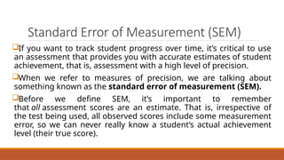Standard Error of Measurement (SEM)
If you want to track student progress over time, it’s critical to use
an assessment that provides you with accurate estimates of student
achievement, that is, assessment with a high level of precision.
When we refer to measures of precision, we are talking about
something known as the standard error of measurement (SEM).
Before we define SEM, it’s important to remember
that all assessment scores are an estimate. That is, irrespective of
the test being used, all observed scores include some measurement
error, so we can never really know a student’s actual achievement
level (their true score).
 