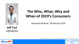 The	Who,	What,	Why	and	
When	of	2019’s	Consumers
		
Sponsored	Webinar,	28	February	2019	
Jeff	Tsui
LightSpeed
Festival of #NewMR
2019
	
	
Presentation copyright, the presenters and NewMR. Please credit when using.
 