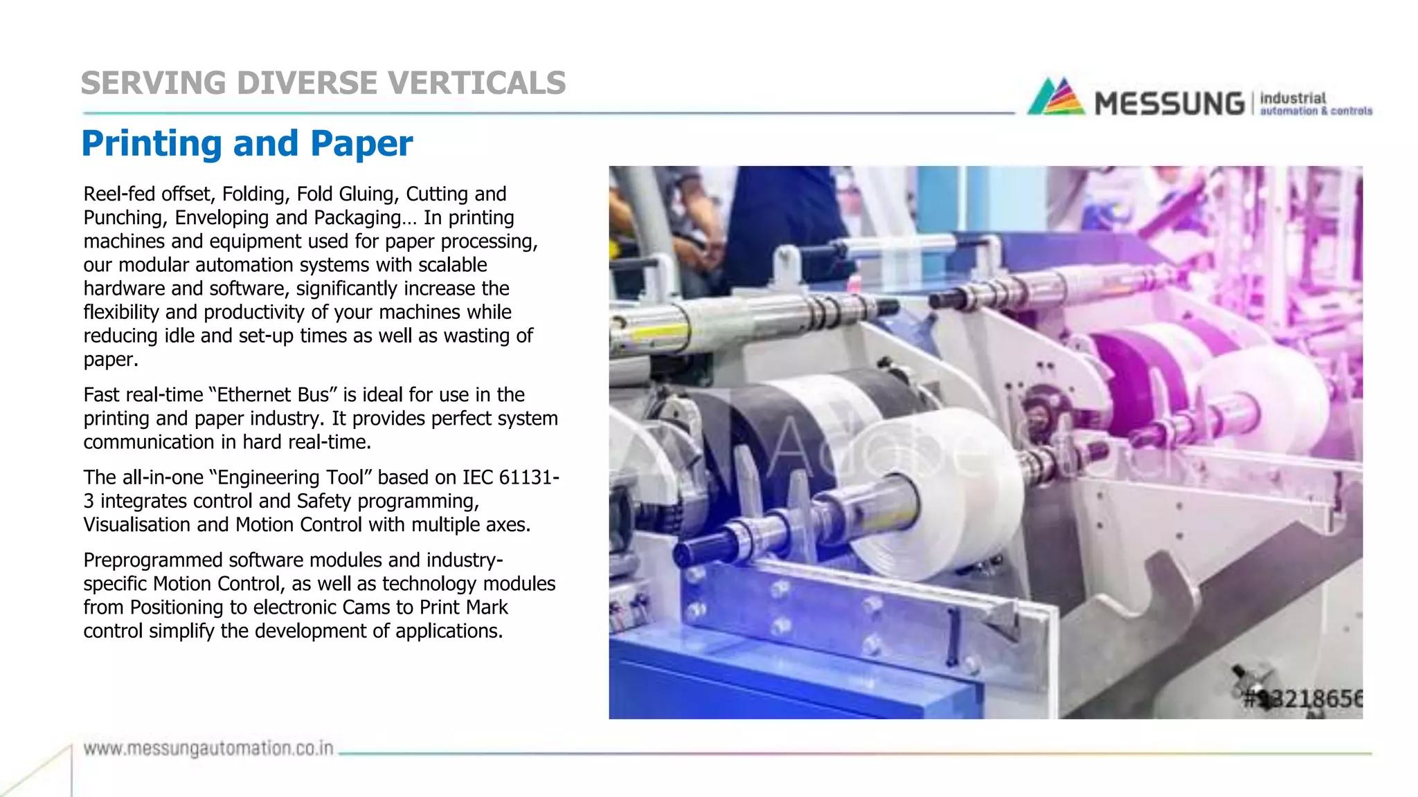 Printing and Paper
Reel-fed offset, Folding, Fold Gluing, Cutting and
Punching, Enveloping and Packaging… In printing
machines and equipment used for paper processing,
our modular automation systems with scalable
hardware and software, significantly increase the
flexibility and productivity of your machines while
reducing idle and set-up times as well as wasting of
paper.
Fast real-time “Ethernet Bus” is ideal for use in the
printing and paper industry. It provides perfect system
communication in hard real-time.
The all-in-one “Engineering Tool” based on IEC 61131-
3 integrates control and Safety programming,
Visualisation and Motion Control with multiple axes.
Preprogrammed software modules and industry-
specific Motion Control, as well as technology modules
from Positioning to electronic Cams to Print Mark
control simplify the development of applications.
SERVING DIVERSE VERTICALS
 