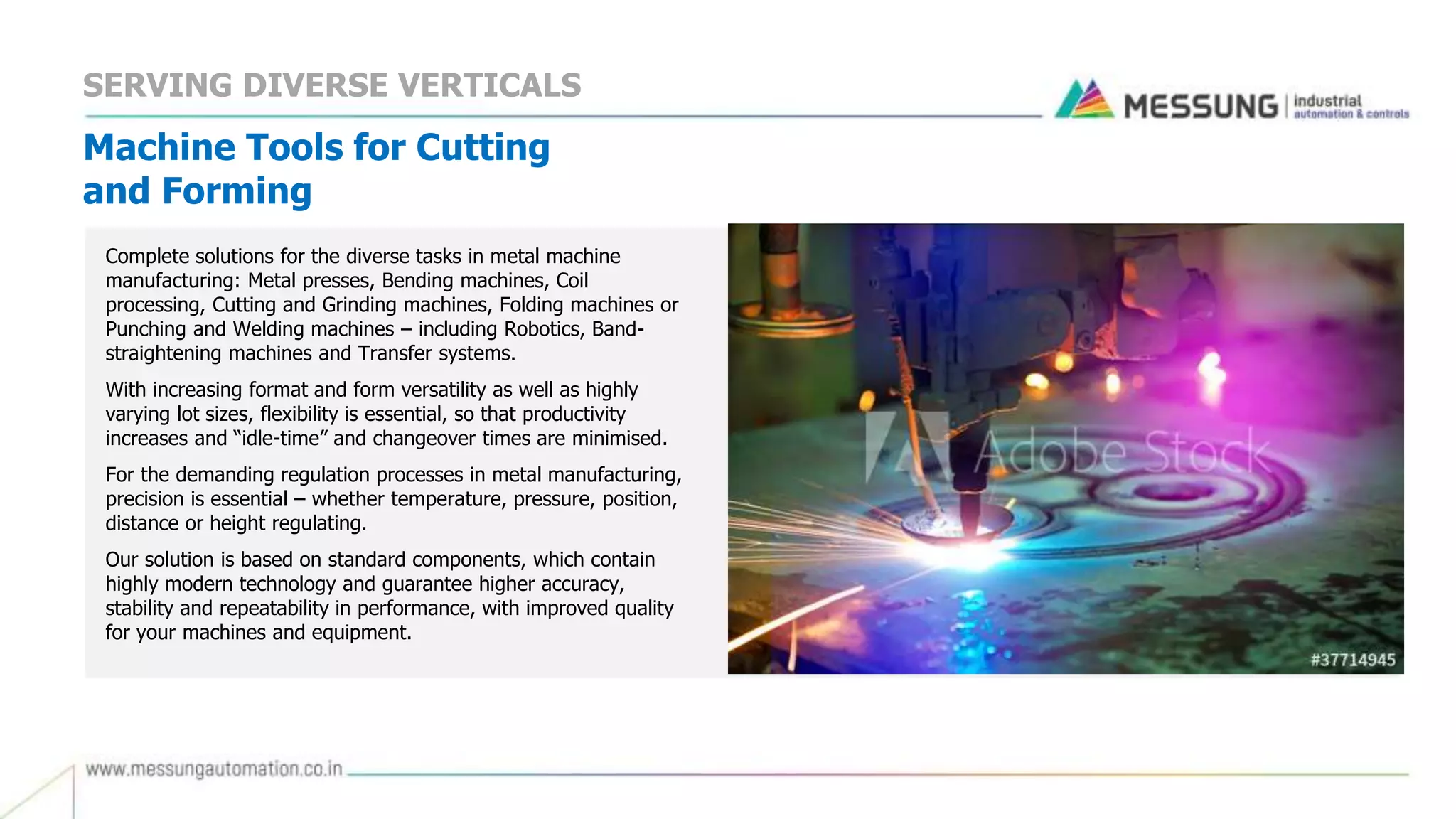 Machine Tools for Cutting
and Forming
Complete solutions for the diverse tasks in metal machine
manufacturing: Metal presses, Bending machines, Coil
processing, Cutting and Grinding machines, Folding machines or
Punching and Welding machines – including Robotics, Band-
straightening machines and Transfer systems.
With increasing format and form versatility as well as highly
varying lot sizes, flexibility is essential, so that productivity
increases and “idle-time” and changeover times are minimised.
For the demanding regulation processes in metal manufacturing,
precision is essential – whether temperature, pressure, position,
distance or height regulating.
Our solution is based on standard components, which contain
highly modern technology and guarantee higher accuracy,
stability and repeatability in performance, with improved quality
for your machines and equipment.
SERVING DIVERSE VERTICALS
 