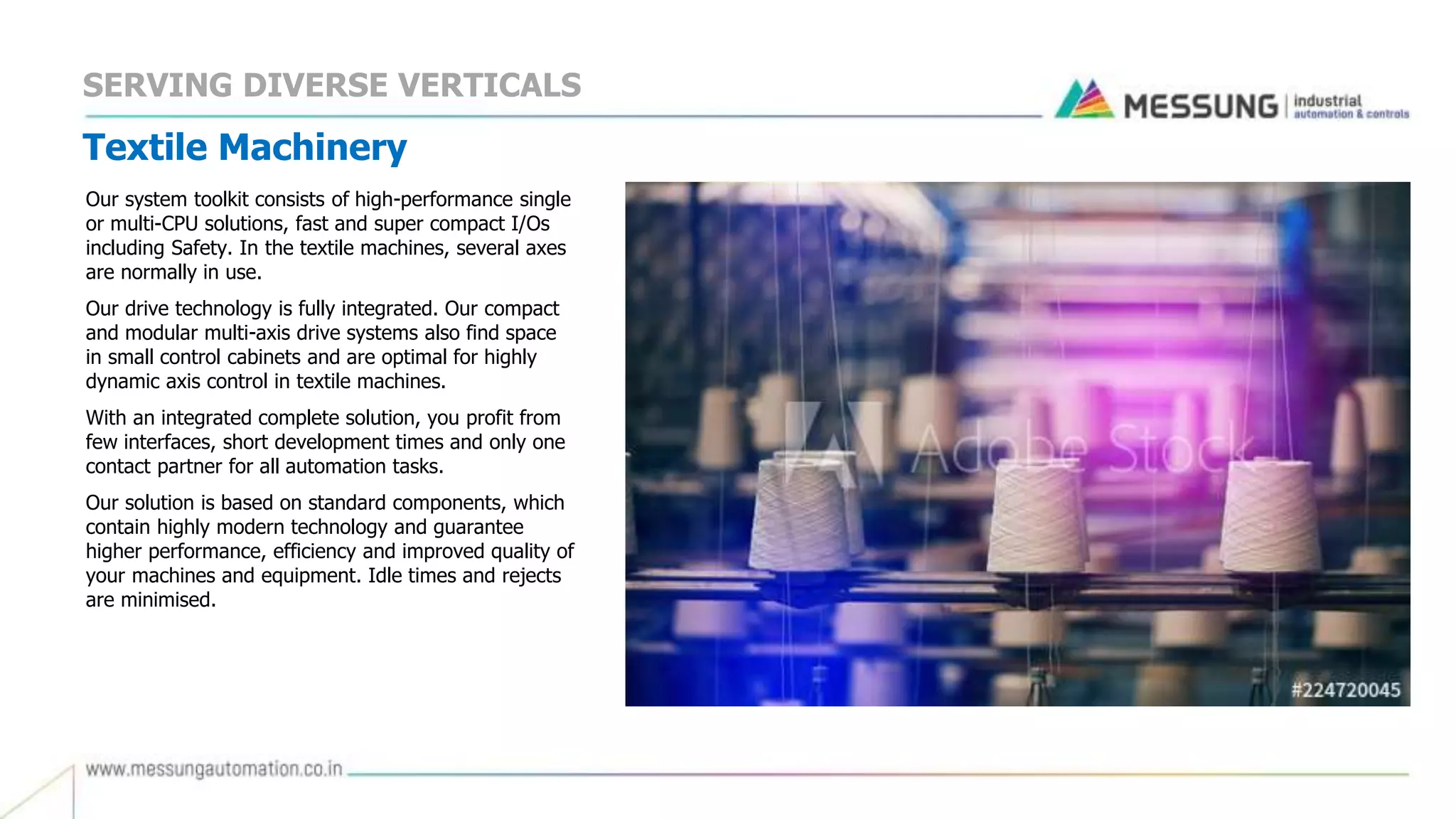 Textile Machinery
Our system toolkit consists of high-performance single
or multi-CPU solutions, fast and super compact I/Os
including Safety. In the textile machines, several axes
are normally in use.
Our drive technology is fully integrated. Our compact
and modular multi-axis drive systems also find space
in small control cabinets and are optimal for highly
dynamic axis control in textile machines.
With an integrated complete solution, you profit from
few interfaces, short development times and only one
contact partner for all automation tasks.
Our solution is based on standard components, which
contain highly modern technology and guarantee
higher performance, efficiency and improved quality of
your machines and equipment. Idle times and rejects
are minimised.
SERVING DIVERSE VERTICALS
 