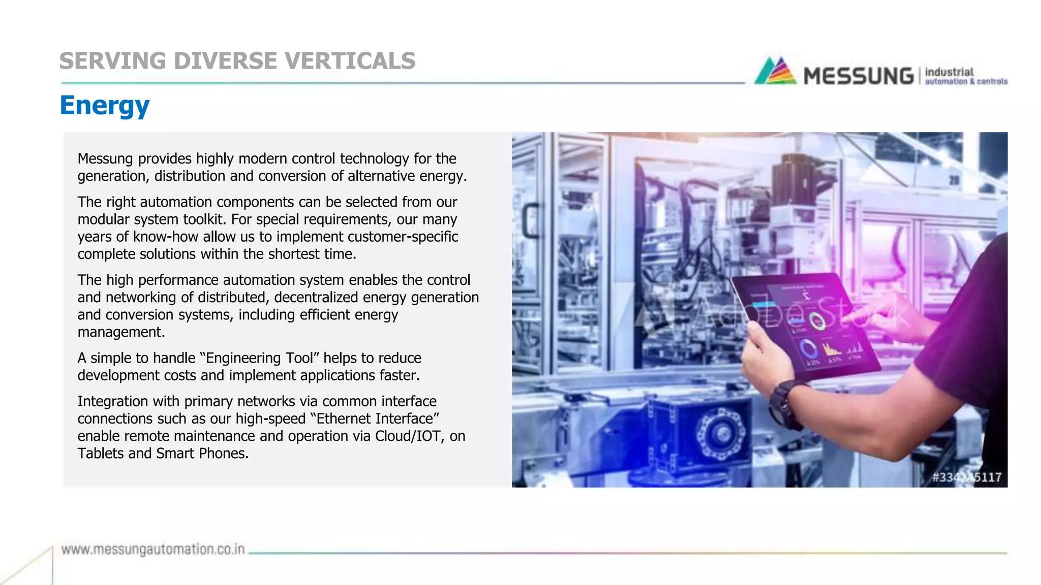 Energy
Messung provides highly modern control technology for the
generation, distribution and conversion of alternative energy.
The right automation components can be selected from our
modular system toolkit. For special requirements, our many
years of know-how allow us to implement customer-specific
complete solutions within the shortest time.
The high performance automation system enables the control
and networking of distributed, decentralized energy generation
and conversion systems, including efficient energy
management.
A simple to handle “Engineering Tool” helps to reduce
development costs and implement applications faster.
Integration with primary networks via common interface
connections such as our high-speed “Ethernet Interface”
enable remote maintenance and operation via Cloud/IOT, on
Tablets and Smart Phones.
SERVING DIVERSE VERTICALS
 