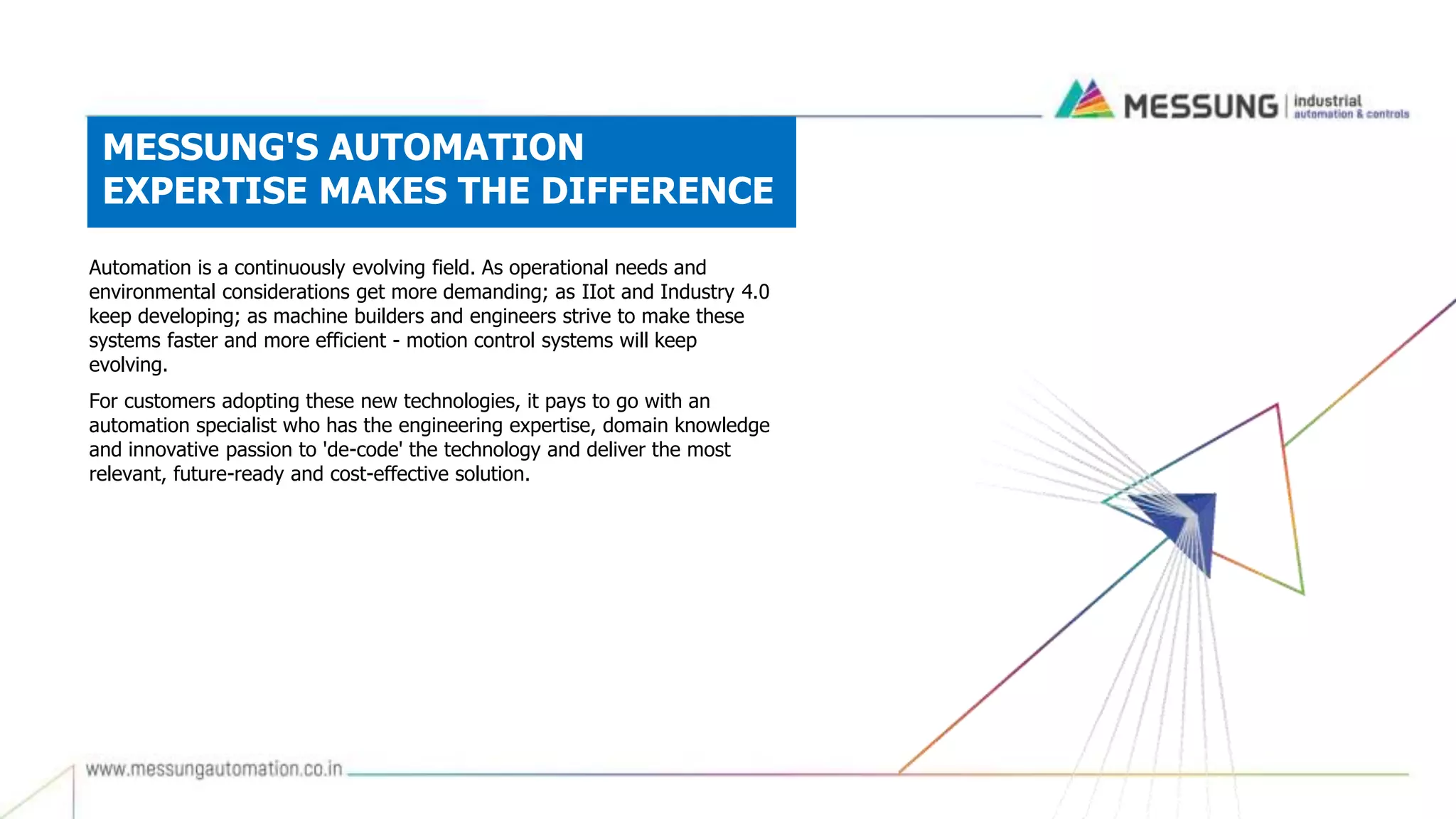 MESSUNG'S AUTOMATION
EXPERTISE MAKES THE DIFFERENCE
Automation is a continuously evolving field. As operational needs and
environmental considerations get more demanding; as IIot and Industry 4.0
keep developing; as machine builders and engineers strive to make these
systems faster and more efficient - motion control systems will keep
evolving.
For customers adopting these new technologies, it pays to go with an
automation specialist who has the engineering expertise, domain knowledge
and innovative passion to 'de-code' the technology and deliver the most
relevant, future-ready and cost-effective solution.
 