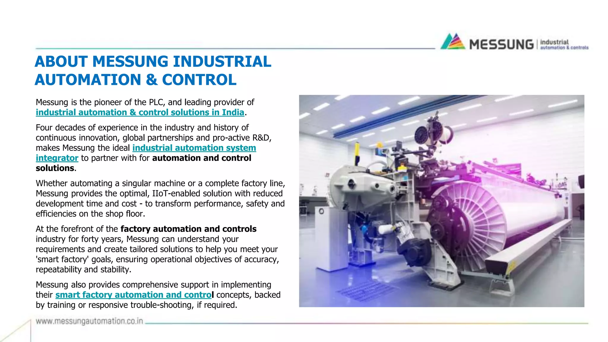 ABOUT MESSUNG INDUSTRIAL
AUTOMATION & CONTROL
Messung is the pioneer of the PLC, and leading provider of
industrial automation & control solutions in India.
Four decades of experience in the industry and history of
continuous innovation, global partnerships and pro-active R&D,
makes Messung the ideal industrial automation system
integrator to partner with for automation and control
solutions.
Whether automating a singular machine or a complete factory line,
Messung provides the optimal, IIoT-enabled solution with reduced
development time and cost - to transform performance, safety and
efficiencies on the shop floor.
At the forefront of the factory automation and controls
industry for forty years, Messung can understand your
requirements and create tailored solutions to help you meet your
'smart factory' goals, ensuring operational objectives of accuracy,
repeatability and stability.
Messung also provides comprehensive support in implementing
their smart factory automation and control concepts, backed
by training or responsive trouble-shooting, if required.
 