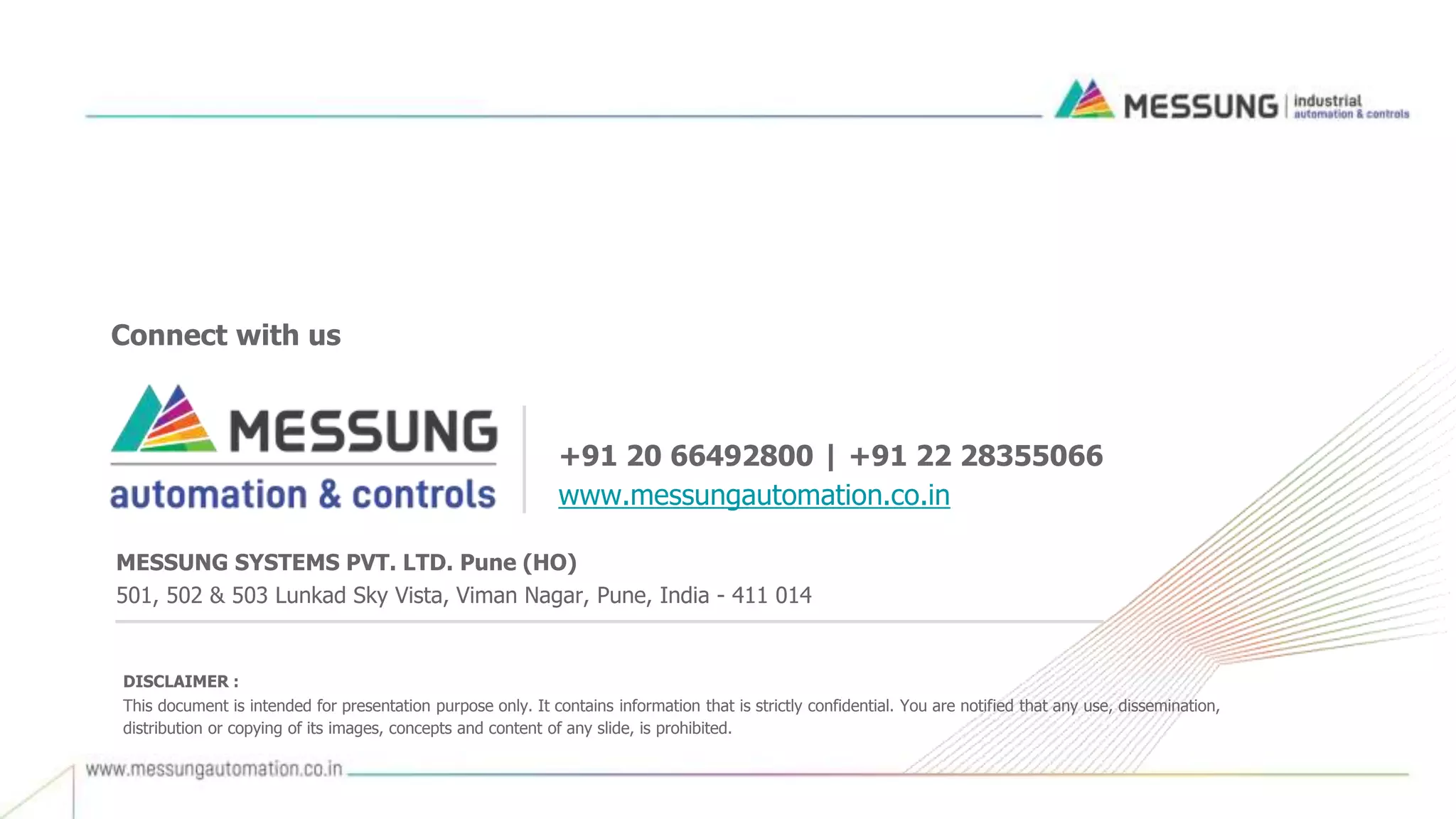 +91 20 66492800 | +91 22 28355066
www.messungautomation.co.in
Connect with us
DISCLAIMER :
This document is intended for presentation purpose only. It contains information that is strictly confidential. You are notified that any use, dissemination,
distribution or copying of its images, concepts and content of any slide, is prohibited.
MESSUNG SYSTEMS PVT. LTD. Pune (HO)
501, 502 & 503 Lunkad Sky Vista, Viman Nagar, Pune, India - 411 014
 