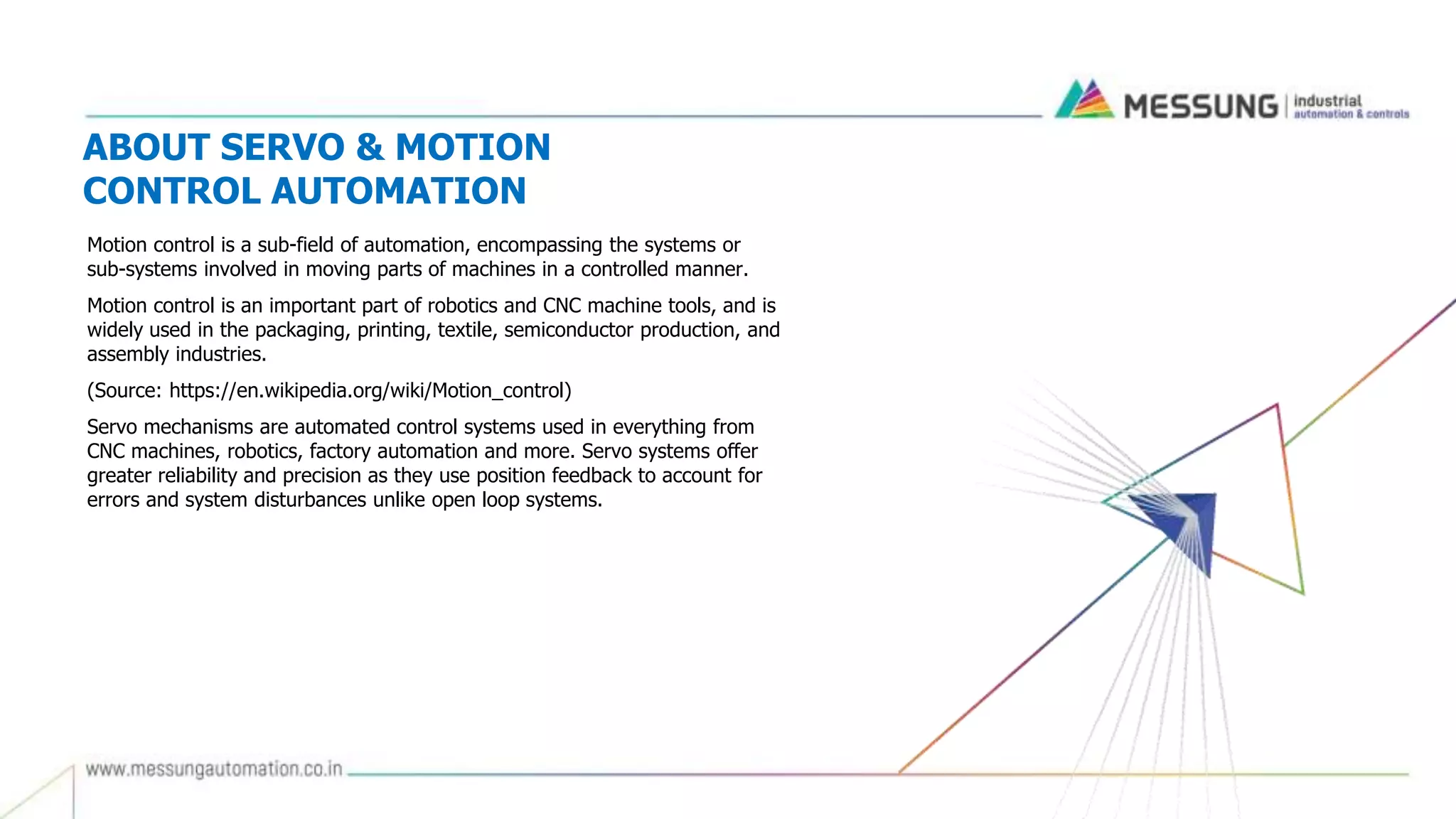 ABOUT SERVO & MOTION
CONTROL AUTOMATION
Motion control is a sub-field of automation, encompassing the systems or
sub-systems involved in moving parts of machines in a controlled manner.
Motion control is an important part of robotics and CNC machine tools, and is
widely used in the packaging, printing, textile, semiconductor production, and
assembly industries.
(Source: https://en.wikipedia.org/wiki/Motion_control)
Servo mechanisms are automated control systems used in everything from
CNC machines, robotics, factory automation and more. Servo systems offer
greater reliability and precision as they use position feedback to account for
errors and system disturbances unlike open loop systems.
 