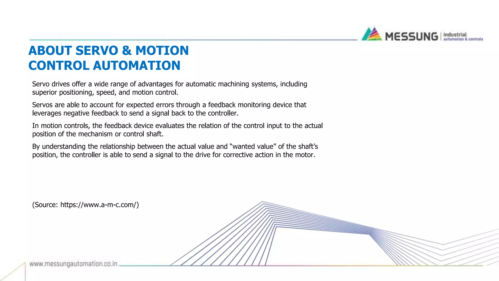 ABOUT SERVO & MOTION
CONTROL AUTOMATION
Servo drives offer a wide range of advantages for automatic machining systems, including
superior positioning, speed, and motion control.
Servos are able to account for expected errors through a feedback monitoring device that
leverages negative feedback to send a signal back to the controller.
In motion controls, the feedback device evaluates the relation of the control input to the actual
position of the mechanism or control shaft.
By understanding the relationship between the actual value and “wanted value” of the shaft’s
position, the controller is able to send a signal to the drive for corrective action in the motor.
(Source: https://www.a-m-c.com/)
 