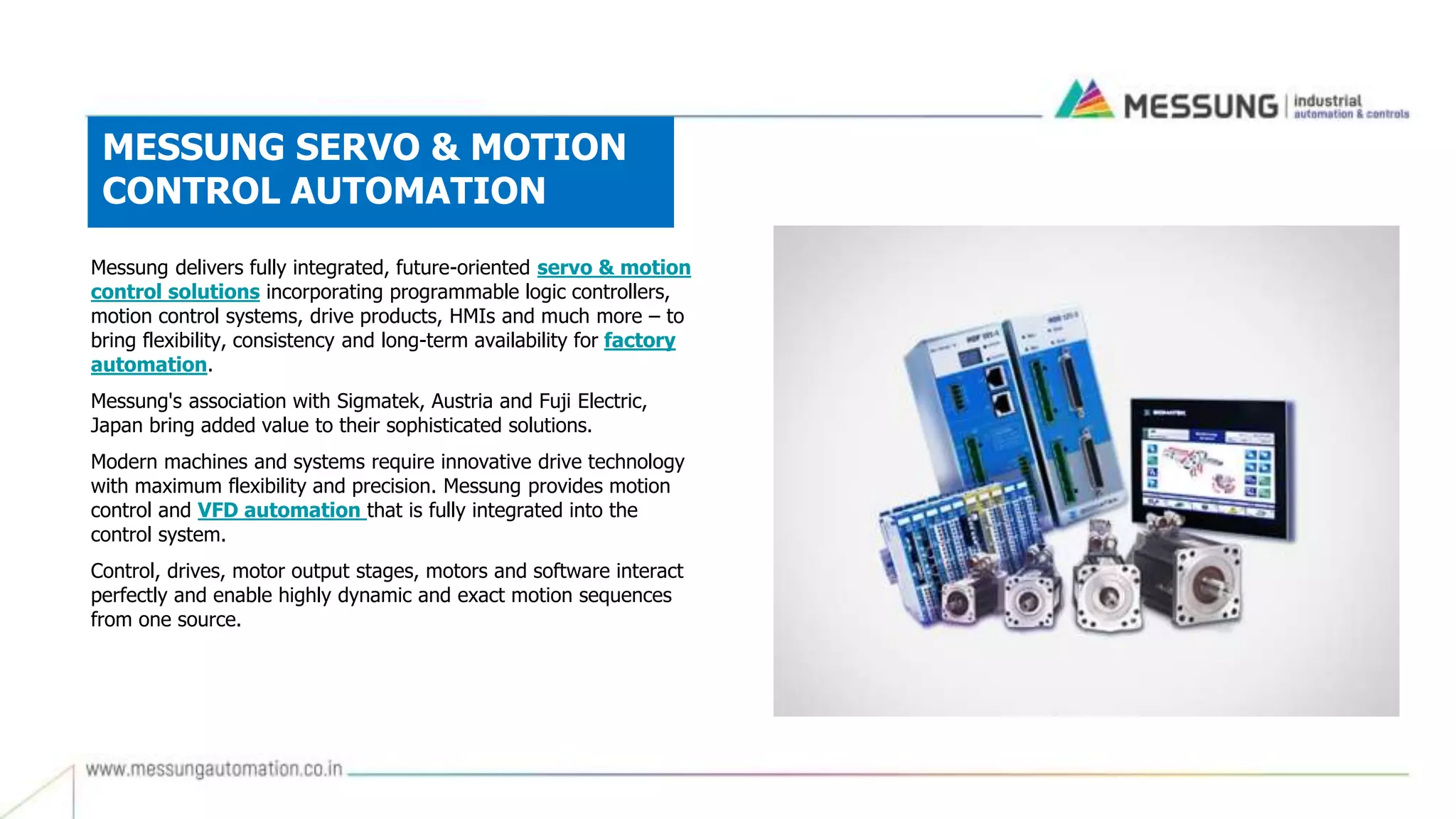 MESSUNG SERVO & MOTION
CONTROL AUTOMATION
Messung delivers fully integrated, future-oriented servo & motion
control solutions incorporating programmable logic controllers,
motion control systems, drive products, HMIs and much more – to
bring flexibility, consistency and long-term availability for factory
automation.
Messung's association with Sigmatek, Austria and Fuji Electric,
Japan bring added value to their sophisticated solutions.
Modern machines and systems require innovative drive technology
with maximum flexibility and precision. Messung provides motion
control and VFD automation that is fully integrated into the
control system.
Control, drives, motor output stages, motors and software interact
perfectly and enable highly dynamic and exact motion sequences
from one source.
 
