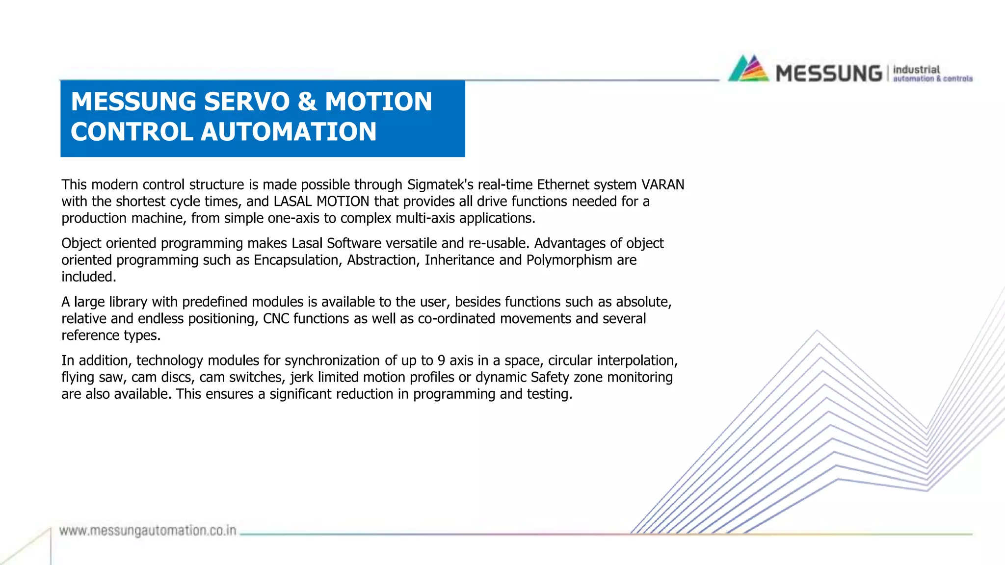 MESSUNG SERVO & MOTION
CONTROL AUTOMATION
This modern control structure is made possible through Sigmatek's real-time Ethernet system VARAN
with the shortest cycle times, and LASAL MOTION that provides all drive functions needed for a
production machine, from simple one-axis to complex multi-axis applications.
Object oriented programming makes Lasal Software versatile and re-usable. Advantages of object
oriented programming such as Encapsulation, Abstraction, Inheritance and Polymorphism are
included.
A large library with predefined modules is available to the user, besides functions such as absolute,
relative and endless positioning, CNC functions as well as co-ordinated movements and several
reference types.
In addition, technology modules for synchronization of up to 9 axis in a space, circular interpolation,
flying saw, cam discs, cam switches, jerk limited motion profiles or dynamic Safety zone monitoring
are also available. This ensures a significant reduction in programming and testing.
 