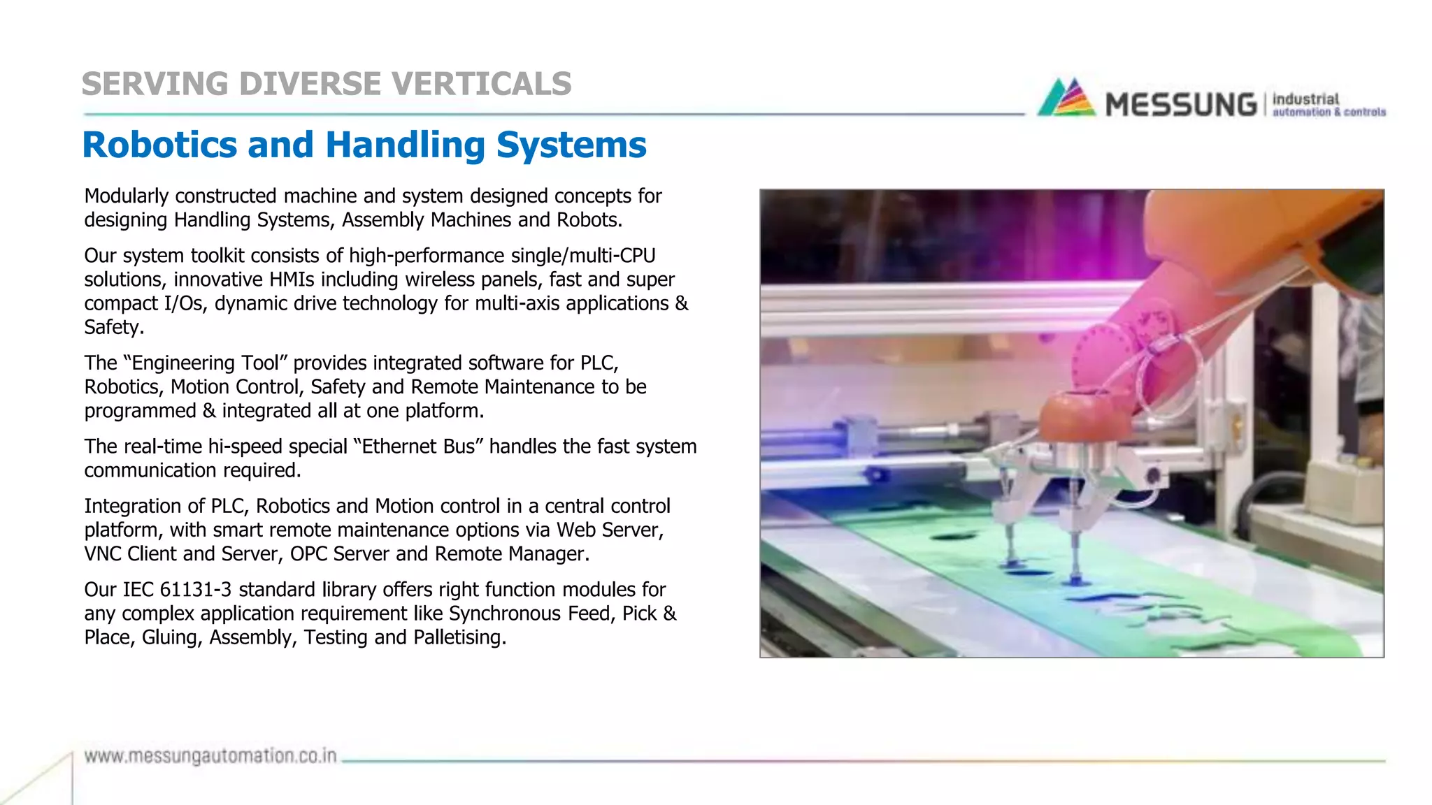 Robotics and Handling Systems
Modularly constructed machine and system designed concepts for
designing Handling Systems, Assembly Machines and Robots.
Our system toolkit consists of high-performance single/multi-CPU
solutions, innovative HMIs including wireless panels, fast and super
compact I/Os, dynamic drive technology for multi-axis applications &
Safety.
The “Engineering Tool” provides integrated software for PLC,
Robotics, Motion Control, Safety and Remote Maintenance to be
programmed & integrated all at one platform.
The real-time hi-speed special “Ethernet Bus” handles the fast system
communication required.
Integration of PLC, Robotics and Motion control in a central control
platform, with smart remote maintenance options via Web Server,
VNC Client and Server, OPC Server and Remote Manager.
Our IEC 61131-3 standard library offers right function modules for
any complex application requirement like Synchronous Feed, Pick &
Place, Gluing, Assembly, Testing and Palletising.
SERVING DIVERSE VERTICALS
 