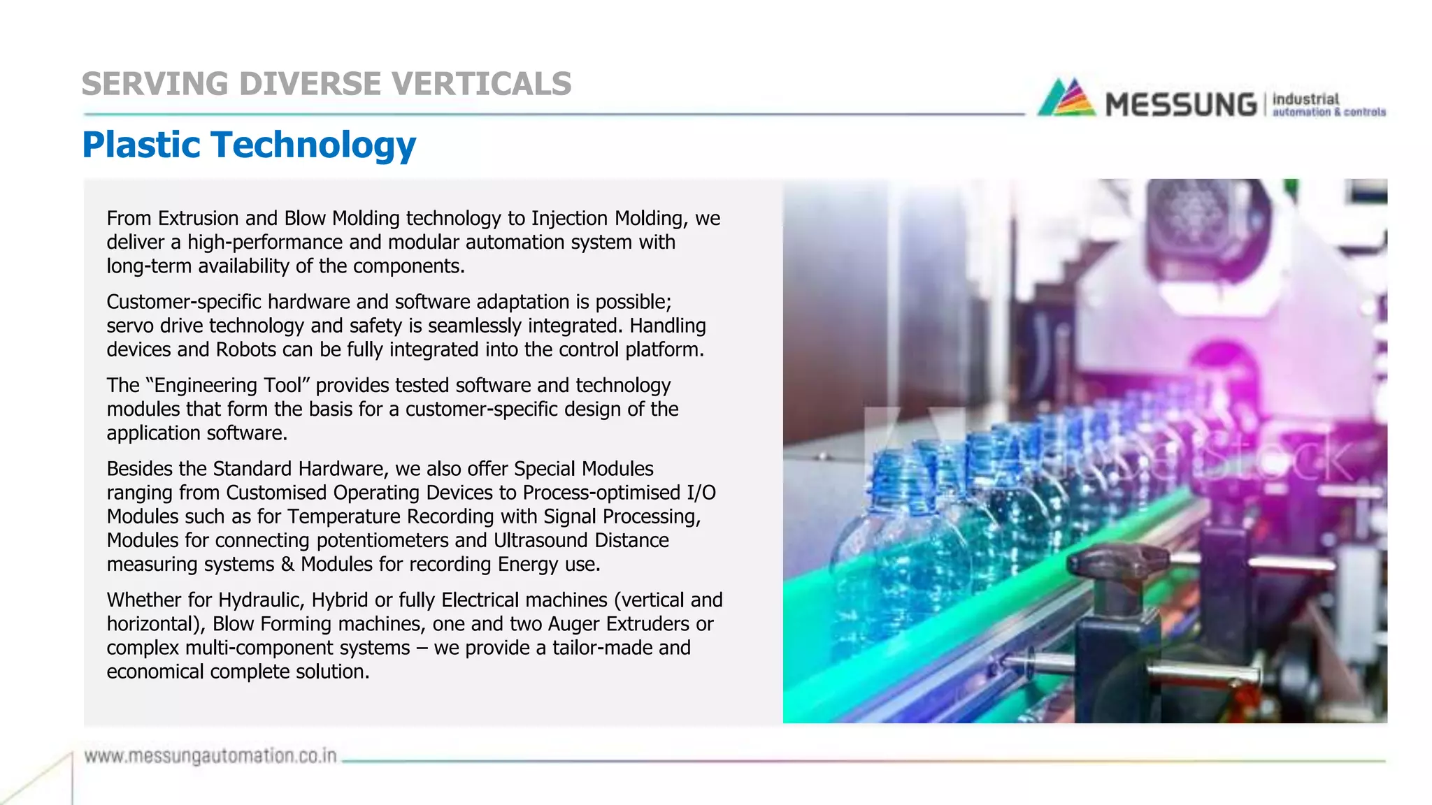 SERVING DIVERSE VERTICALS
Plastic Technology
From Extrusion and Blow Molding technology to Injection Molding, we
deliver a high-performance and modular automation system with
long-term availability of the components.
Customer-specific hardware and software adaptation is possible;
servo drive technology and safety is seamlessly integrated. Handling
devices and Robots can be fully integrated into the control platform.
The “Engineering Tool” provides tested software and technology
modules that form the basis for a customer-specific design of the
application software.
Besides the Standard Hardware, we also offer Special Modules
ranging from Customised Operating Devices to Process-optimised I/O
Modules such as for Temperature Recording with Signal Processing,
Modules for connecting potentiometers and Ultrasound Distance
measuring systems & Modules for recording Energy use.
Whether for Hydraulic, Hybrid or fully Electrical machines (vertical and
horizontal), Blow Forming machines, one and two Auger Extruders or
complex multi-component systems – we provide a tailor-made and
economical complete solution.
 