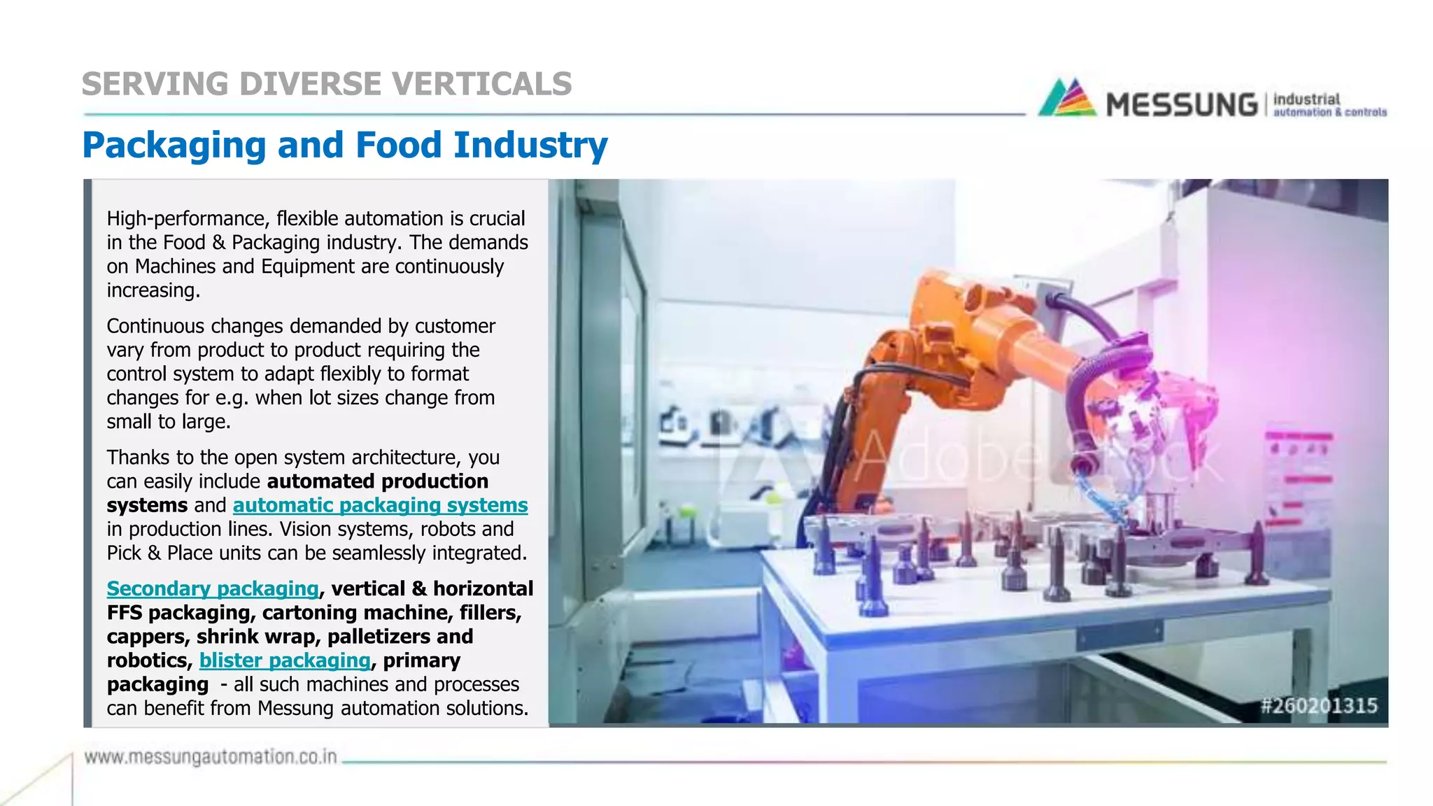 Packaging and Food Industry
High-performance, flexible automation is crucial
in the Food & Packaging industry. The demands
on Machines and Equipment are continuously
increasing.
Continuous changes demanded by customer
vary from product to product requiring the
control system to adapt flexibly to format
changes for e.g. when lot sizes change from
small to large.
Thanks to the open system architecture, you
can easily include automated production
systems and automatic packaging systems
in production lines. Vision systems, robots and
Pick & Place units can be seamlessly integrated.
Secondary packaging, vertical & horizontal
FFS packaging, cartoning machine, fillers,
cappers, shrink wrap, palletizers and
robotics, blister packaging, primary
packaging - all such machines and processes
can benefit from Messung automation solutions.
SERVING DIVERSE VERTICALS
 