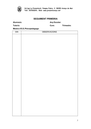 Col.legi La Presentació. Pompeu Fabra, 2. 08350 Arenys de Mar
Telf. 937920241. Web: www.presentarenys.net

SEGUIMENT PRIMÀRIA
Alumne/a:

Any Escolar:

Tutor/a:

Curs:

Trimestre:

Mestra d’E.E./Psicopedagoga:
DIA

OBSERVACIONS

3

 