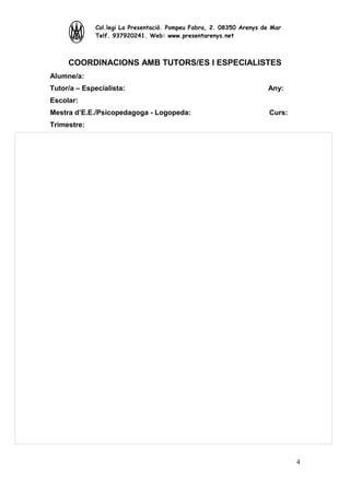 Col.legi La Presentació. Pompeu Fabra, 2. 08350 Arenys de Mar
Telf. 937920241. Web: www.presentarenys.net

COORDINACIONS AMB TUTORS/ES I ESPECIALISTES
Alumne/a:
Tutor/a – Especialista:

Any:

Escolar:
Mestra d’E.E./Psicopedagoga - Logopeda:

Curs:

Trimestre:

4

 