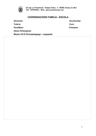 Col.legi La Presentació. Pompeu Fabra, 2. 08350 Arenys de Mar
Telf. 937920241. Web: www.presentarenys.net

COORDINACIONS FAMÍLIA - ESCOLA
Alumne/a:

Any Escolar:

Tutor/a:

Curs:

Pare/Mare:

Trimestre:

Altres Participants:
Mestra d’E.E./Psicopedagoga – Logopeda:

5

 