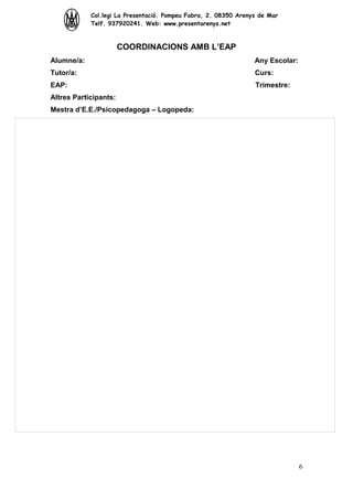 Col.legi La Presentació. Pompeu Fabra, 2. 08350 Arenys de Mar
Telf. 937920241. Web: www.presentarenys.net

COORDINACIONS AMB L’EAP
Alumne/a:

Any Escolar:

Tutor/a:

Curs:

EAP:

Trimestre:

Altres Participants:
Mestra d’E.E./Psicopedagoga – Logopeda:

6

 