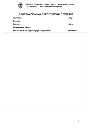 Col.legi La Presentació. Pompeu Fabra, 2. 08350 Arenys de Mar
Telf. 937920241. Web: www.presentarenys.net

COORDINACIONS AMB PROFESSIONALS EXTERNS
Alumne/a:

Any:

Escolar:
Tutor/a:

Curs:

Professional Extern:
Mestra d’E.E./Psicopedagoga – Logopeda:

Trimestre:

7

 
