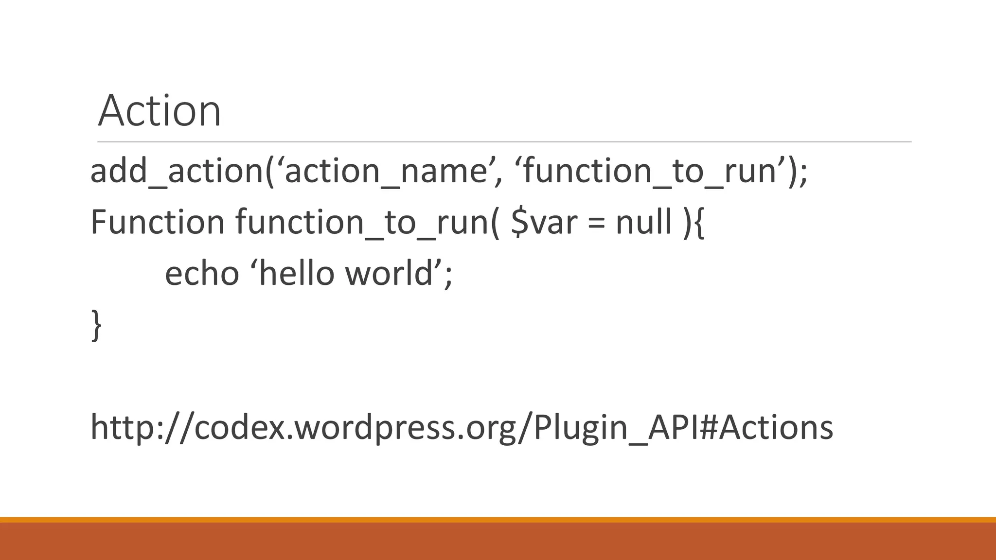 Action 
add_action(‘action_name’, ‘function_to_run’); 
Function function_to_run( $var = null ){ 
echo ‘hello world’; 
} 
http://codex.wordpress.org/Plugin_API#Actions 
 