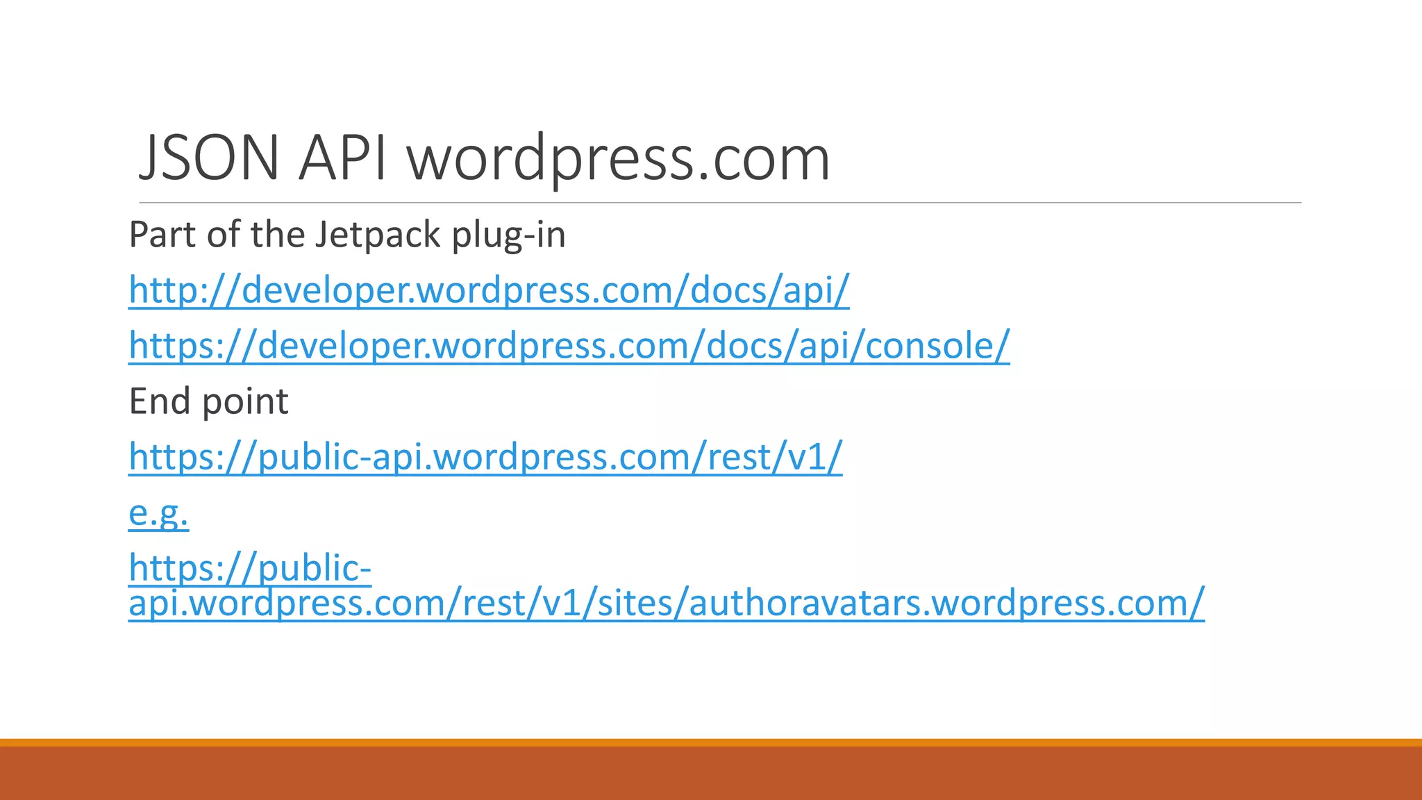 JSON API wordpress.com 
Part of the Jetpack plug-in 
http://developer.wordpress.com/docs/api/ 
https://developer.wordpress.com/docs/api/console/ 
End point 
https://public-api.wordpress.com/rest/v1/ 
e.g. 
https://public-api. 
wordpress.com/rest/v1/sites/authoravatars.wordpress.com/ 
 
