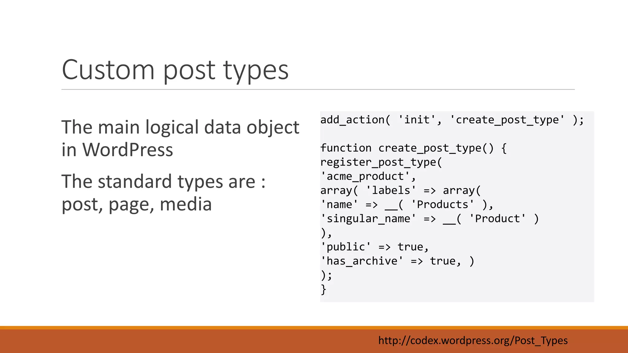 Custom post types 
The main logical data object 
in WordPress 
The standard types are : 
post, page, media 
add_action( 'init', 'create_post_type' ); 
function create_post_type() { 
register_post_type( 
'acme_product', 
array( 'labels' => array( 
'name' => __( 'Products' ), 
'singular_name' => __( 'Product' ) 
), 
'public' => true, 
'has_archive' => true, ) 
); 
} 
http://codex.wordpress.org/Post_Types 
 