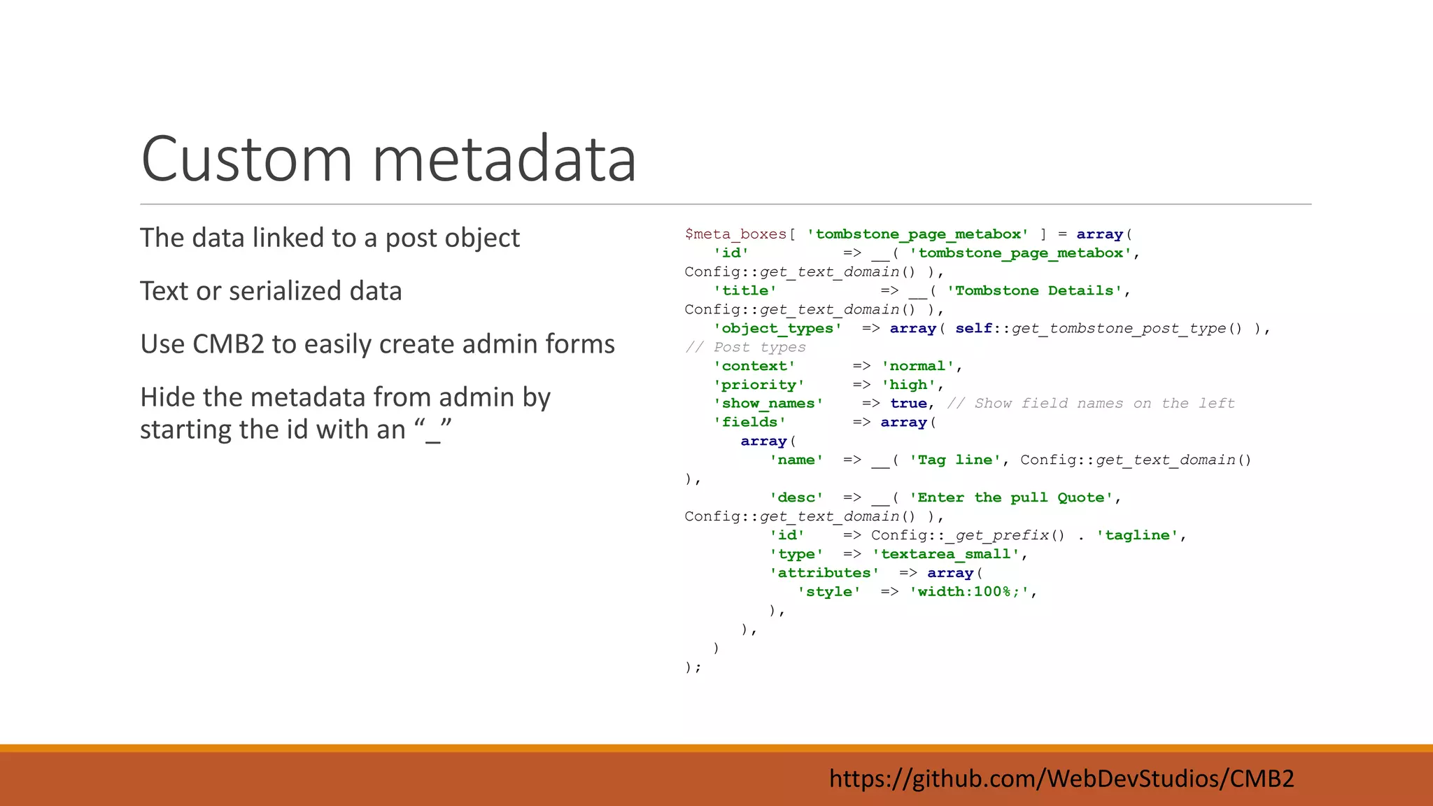 Custom metadata 
The data linked to a post object 
Text or serialized data 
Use CMB2 to easily create admin forms 
Hide the metadata from admin by 
starting the id with an “_” 
$meta_boxes[ 'tombstone_page_metabox' ] = array( 
'id' => __( 'tombstone_page_metabox', 
Config::get_text_domain() ), 
'title' => __( 'Tombstone Details', 
Config::get_text_domain() ), 
'object_types' => array( self::get_tombstone_post_type() ), 
https://github.com/WebDevStudios/CMB2 
// Post types 
'context' => 'normal', 
'priority' => 'high', 
'show_names' => true, // Show field names on the left 
'fields' => array( 
array( 
'name' => __( 'Tag line', Config::get_text_domain() 
), 
'desc' => __( 'Enter the pull Quote', 
Config::get_text_domain() ), 
'id' => Config::_get_prefix() . 'tagline', 
'type' => 'textarea_small', 
'attributes' => array( 
'style' => 'width:100%;', 
), 
), 
) 
); 
 