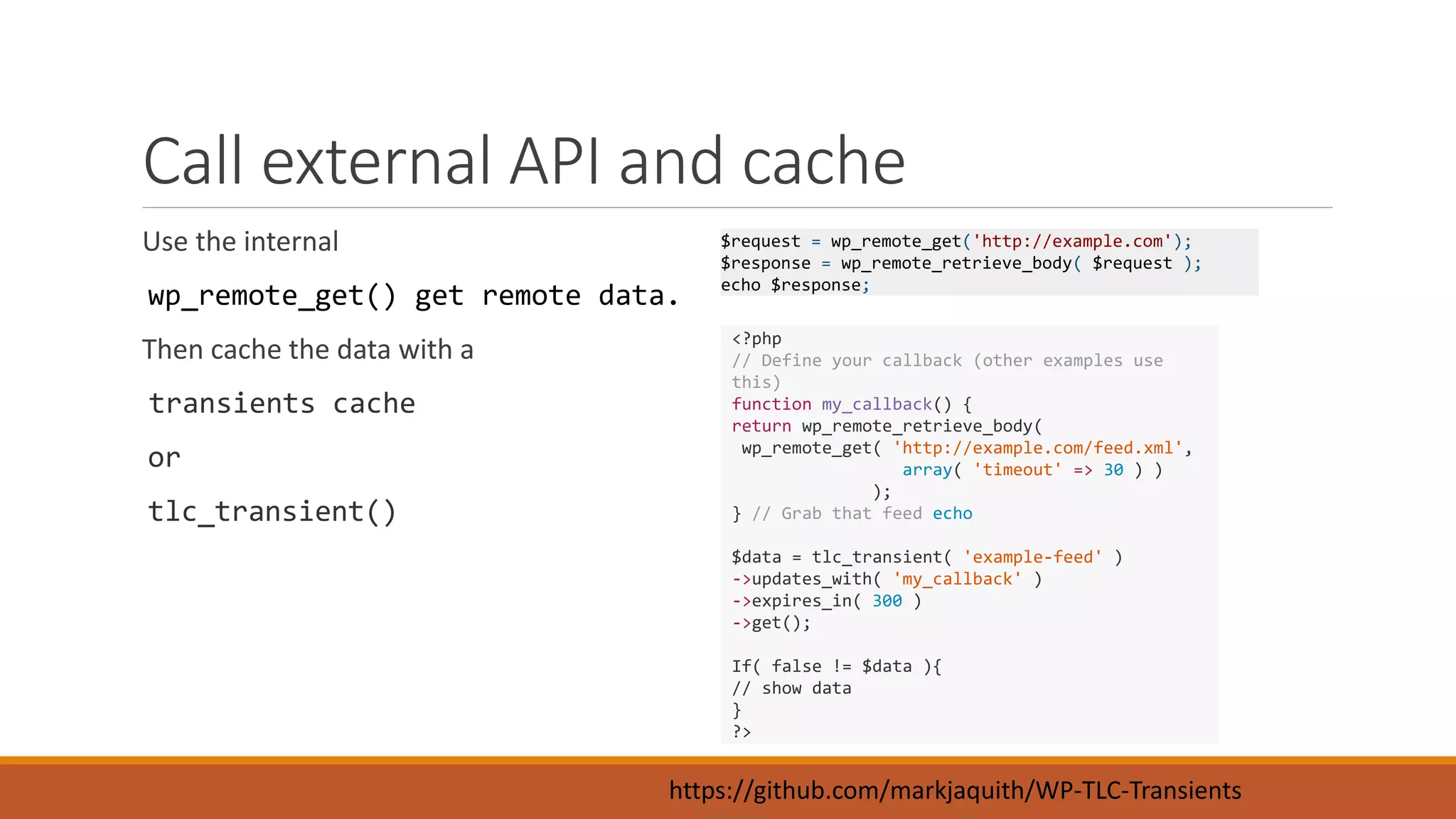 Call external API and cache 
Use the internal 
wp_remote_get() get remote data. 
Then cache the data with a 
transients cache 
or 
tlc_transient() 
$request = wp_remote_get('http://example.com'); 
$response = wp_remote_retrieve_body( $request ); 
echo $response; 
<?php 
// Define your callback (other examples use 
this) 
function my_callback() { 
return wp_remote_retrieve_body( 
wp_remote_get( 'http://example.com/feed.xml', 
array( 'timeout' => 30 ) ) 
); 
} // Grab that feed echo 
$data = tlc_transient( 'example-feed' ) 
->updates_with( 'my_callback' ) 
->expires_in( 300 ) 
->get(); 
If( false != $data ){ 
// show data 
} 
?> 
https://github.com/markjaquith/WP-TLC-Transients 
 