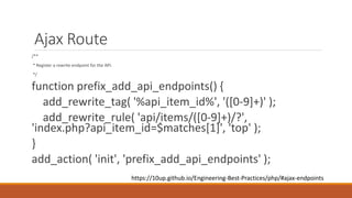 Ajax Route 
/** 
* Register a rewrite endpoint for the API. 
*/ 
function prefix_add_api_endpoints() { 
add_rewrite_tag( '%api_item_id%', '([0-9]+)' ); 
add_rewrite_rule( 'api/items/([0-9]+)/?', 
'index.php?api_item_id=$matches[1]', 'top' ); 
} 
add_action( 'init', 'prefix_add_api_endpoints' ); 
https://10up.github.io/Engineering-Best-Practices/php/#ajax-endpoints 
 