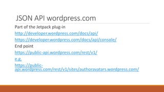 JSON API wordpress.com 
Part of the Jetpack plug-in 
http://developer.wordpress.com/docs/api/ 
https://developer.wordpress.com/docs/api/console/ 
End point 
https://public-api.wordpress.com/rest/v1/ 
e.g. 
https://public-api. 
wordpress.com/rest/v1/sites/authoravatars.wordpress.com/ 
 
