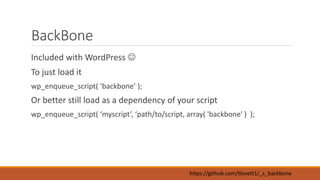 BackBone 
Included with WordPress  
To just load it 
wp_enqueue_script( ‘backbone’ ); 
Or better still load as a dependency of your script 
wp_enqueue_script( ‘myscript’, ‘path/to/script, array( 'backbone' ) ); 
https://github.com/tlovett1/_s_backbone 
 