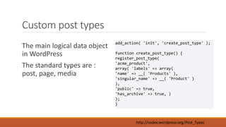 Custom post types 
The main logical data object 
in WordPress 
The standard types are : 
post, page, media 
add_action( 'init', 'create_post_type' ); 
function create_post_type() { 
register_post_type( 
'acme_product', 
array( 'labels' => array( 
'name' => __( 'Products' ), 
'singular_name' => __( 'Product' ) 
), 
'public' => true, 
'has_archive' => true, ) 
); 
} 
http://codex.wordpress.org/Post_Types 
 
