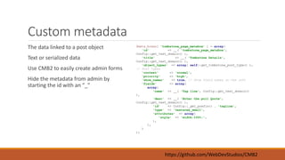 Custom metadata 
The data linked to a post object 
Text or serialized data 
Use CMB2 to easily create admin forms 
Hide the metadata from admin by 
starting the id with an “_” 
$meta_boxes[ 'tombstone_page_metabox' ] = array( 
'id' => __( 'tombstone_page_metabox', 
Config::get_text_domain() ), 
'title' => __( 'Tombstone Details', 
Config::get_text_domain() ), 
'object_types' => array( self::get_tombstone_post_type() ), 
https://github.com/WebDevStudios/CMB2 
// Post types 
'context' => 'normal', 
'priority' => 'high', 
'show_names' => true, // Show field names on the left 
'fields' => array( 
array( 
'name' => __( 'Tag line', Config::get_text_domain() 
), 
'desc' => __( 'Enter the pull Quote', 
Config::get_text_domain() ), 
'id' => Config::_get_prefix() . 'tagline', 
'type' => 'textarea_small', 
'attributes' => array( 
'style' => 'width:100%;', 
), 
), 
) 
); 
 