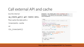Call external API and cache 
Use the internal 
wp_remote_get() get remote data. 
Then cache the data with a 
transients cache 
or 
tlc_transient() 
$request = wp_remote_get('http://example.com'); 
$response = wp_remote_retrieve_body( $request ); 
echo $response; 
<?php 
// Define your callback (other examples use 
this) 
function my_callback() { 
return wp_remote_retrieve_body( 
wp_remote_get( 'http://example.com/feed.xml', 
array( 'timeout' => 30 ) ) 
); 
} // Grab that feed echo 
$data = tlc_transient( 'example-feed' ) 
->updates_with( 'my_callback' ) 
->expires_in( 300 ) 
->get(); 
If( false != $data ){ 
// show data 
} 
?> 
https://github.com/markjaquith/WP-TLC-Transients 
 