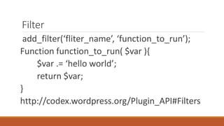Filter 
add_filter(‘fliter_name’, ‘function_to_run’); 
Function function_to_run( $var ){ 
$var .= ‘hello world’; 
return $var; 
} 
http://codex.wordpress.org/Plugin_API#Filters 
 