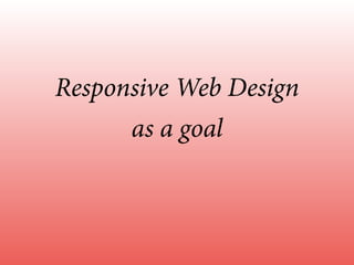 Responsive Web Design
as a goal
 