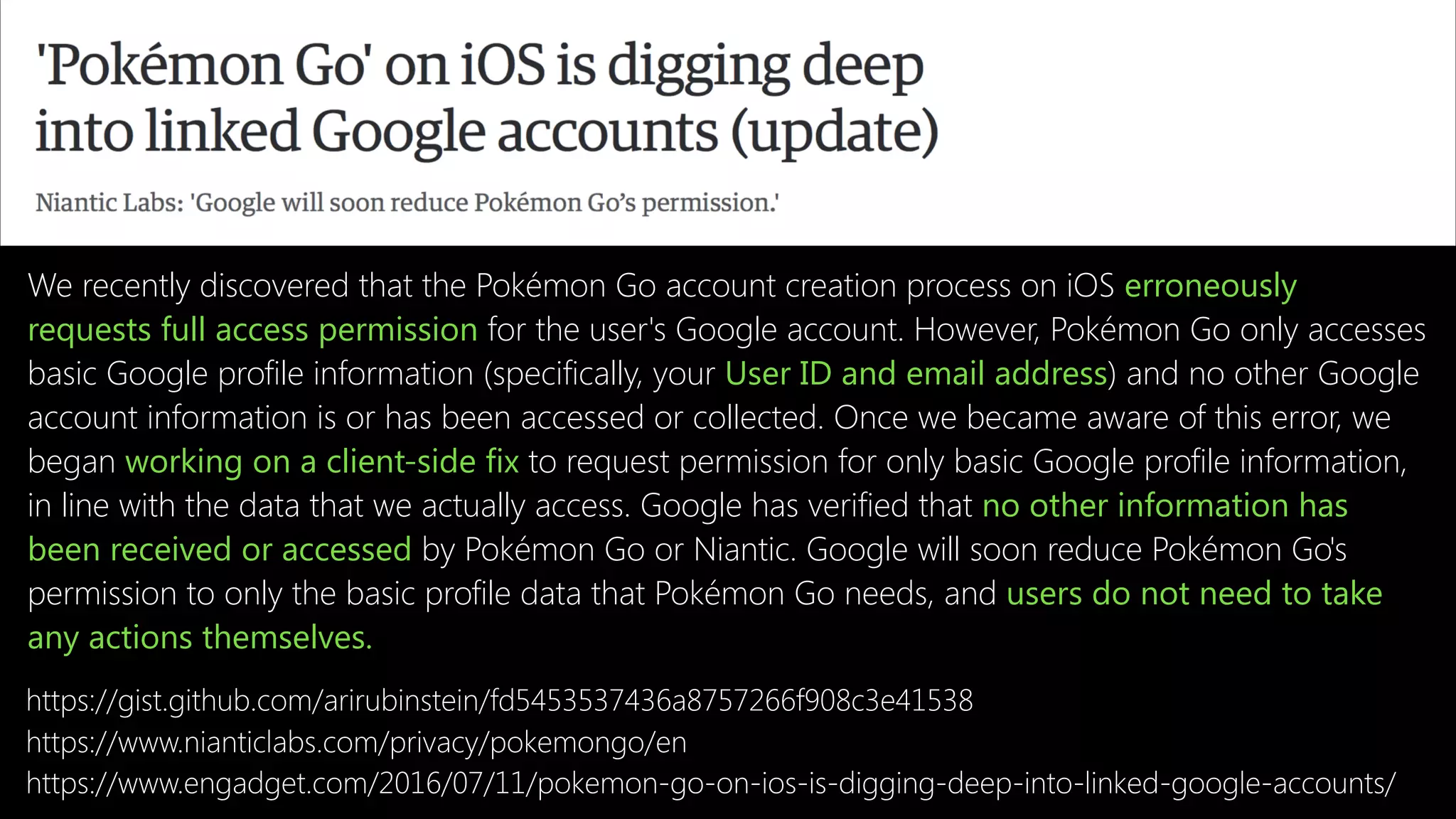 https://www.engadget.com/2016/07/11/pokemon-go-on-ios-is-digging-deep-into-linked-google-accounts/
We recently discovered that the Pokémon Go account creation process on iOS erroneously
requests full access permission for the user's Google account. However, Pokémon Go only accesses
basic Google profile information (specifically, your User ID and email address) and no other Google
account information is or has been accessed or collected. Once we became aware of this error, we
began working on a client-side fix to request permission for only basic Google profile information,
in line with the data that we actually access. Google has verified that no other information has
been received or accessed by Pokémon Go or Niantic. Google will soon reduce Pokémon Go's
permission to only the basic profile data that Pokémon Go needs, and users do not need to take
any actions themselves.
https://www.nianticlabs.com/privacy/pokemongo/en
https://gist.github.com/arirubinstein/fd5453537436a8757266f908c3e41538
 
