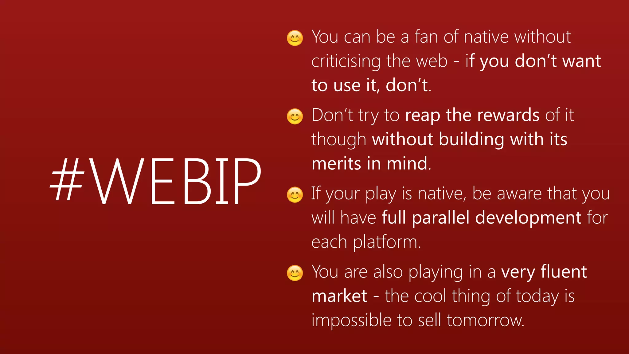 #WEBIP
😊 You can be a fan of native without
criticising the web - if you don’t want
to use it, don’t.
😊 Don’t try to reap the rewards of it
though without building with its
merits in mind.
😊 If your play is native, be aware that you
will have full parallel development for
each platform.
😊 You are also playing in a very fluent
market - the cool thing of today is
impossible to sell tomorrow.
 