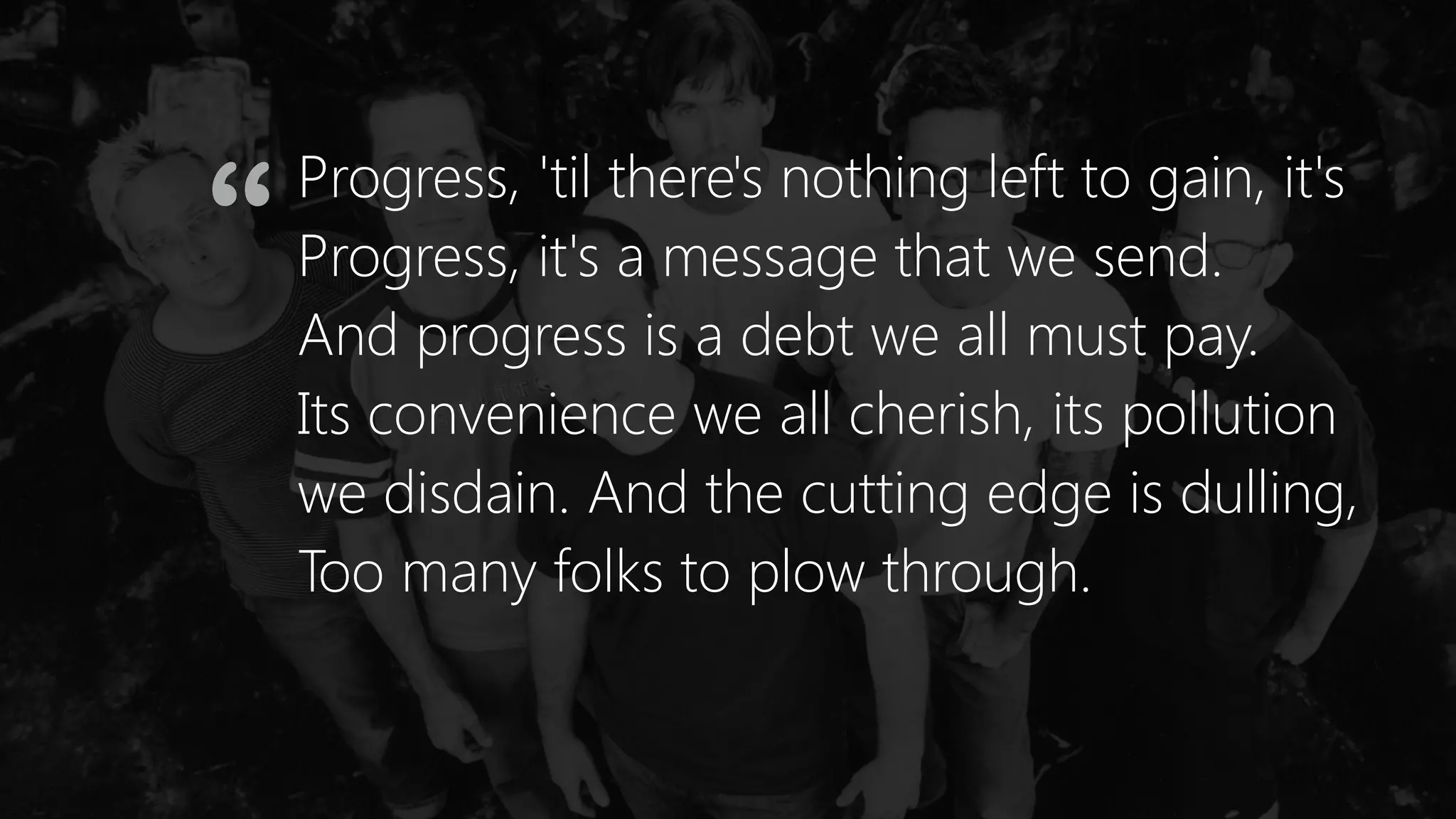 Progress, 'til there's nothing left to gain, it's
Progress, it's a message that we send.
And progress is a debt we all must pay.
Its convenience we all cherish, its pollution
we disdain. And the cutting edge is dulling,
Too many folks to plow through.
“
 