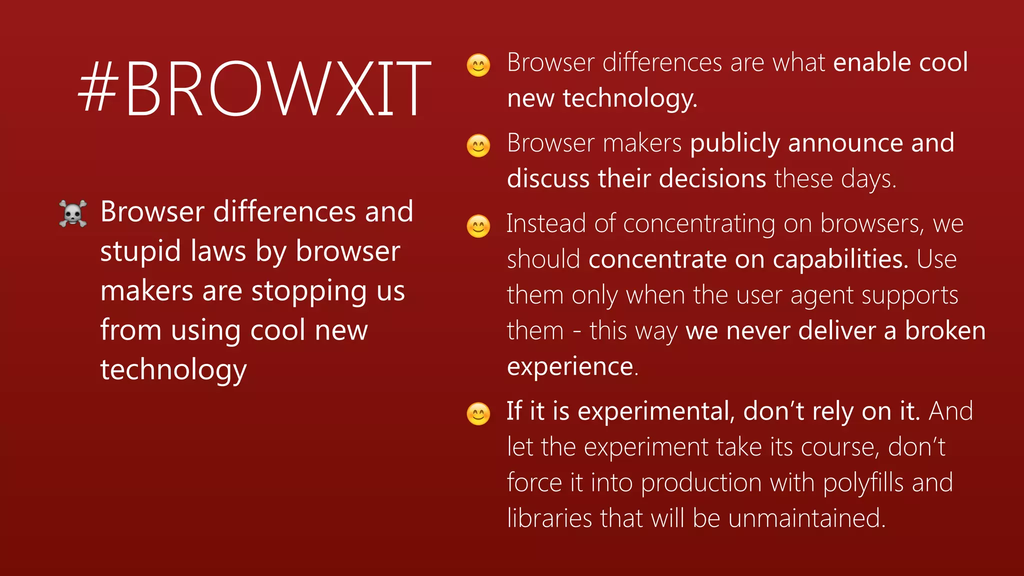 #BROWXIT
😊 Browser differences are what enable cool
new technology.
😊 Browser makers publicly announce and
discuss their decisions these days.
😊 Instead of concentrating on browsers, we
should concentrate on capabilities. Use
them only when the user agent supports
them - this way we never deliver a broken
experience.
😊 If it is experimental, don’t rely on it. And
let the experiment take its course, don’t
force it into production with polyfills and
libraries that will be unmaintained.
☠ Browser differences and
stupid laws by browser
makers are stopping us
from using cool new
technology
 