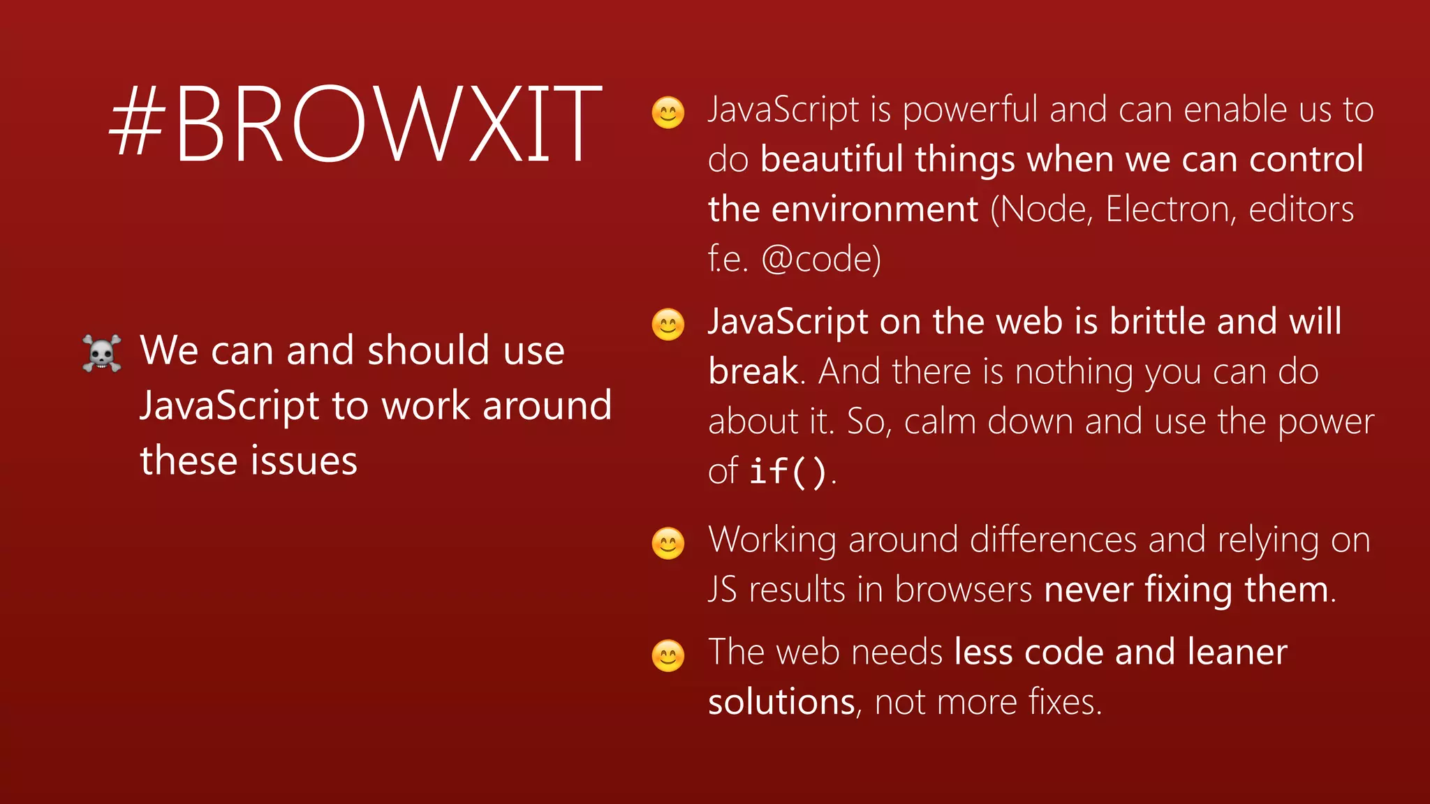 #BROWXIT 😊 JavaScript is powerful and can enable us to
do beautiful things when we can control
the environment (Node, Electron, editors
f.e. @code)
😊 JavaScript on the web is brittle and will
break. And there is nothing you can do
about it. So, calm down and use the power
of if().
😊 Working around differences and relying on
JS results in browsers never fixing them.
😊 The web needs less code and leaner
solutions, not more fixes.
☠ We can and should use
JavaScript to work around
these issues
 