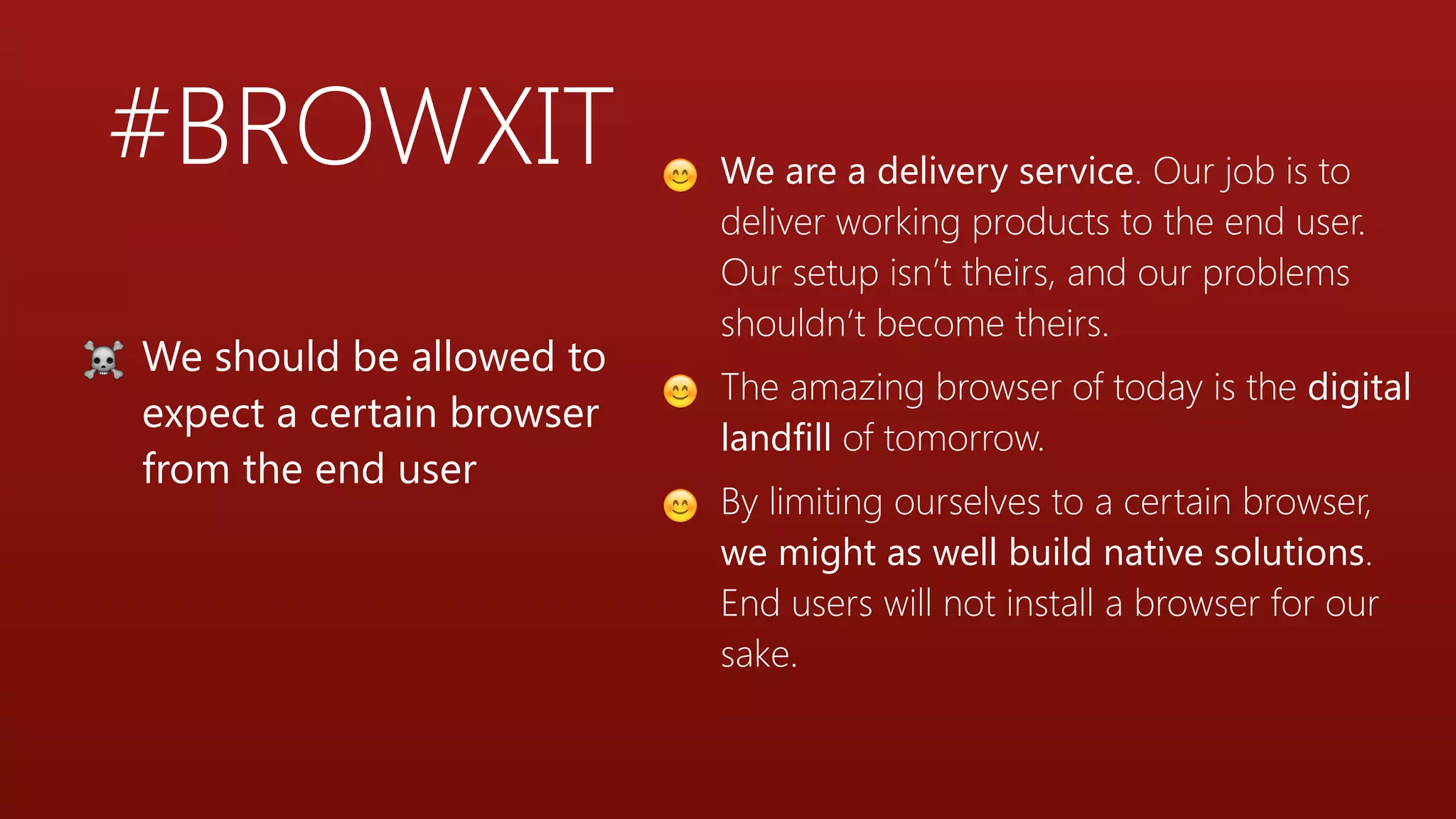 #BROWXIT 😊 We are a delivery service. Our job is to
deliver working products to the end user.
Our setup isn’t theirs, and our problems
shouldn’t become theirs.
😊 The amazing browser of today is the digital
landfill of tomorrow.
😊 By limiting ourselves to a certain browser,
we might as well build native solutions.
End users will not install a browser for our
sake.
☠ We should be allowed to
expect a certain browser
from the end user
 
