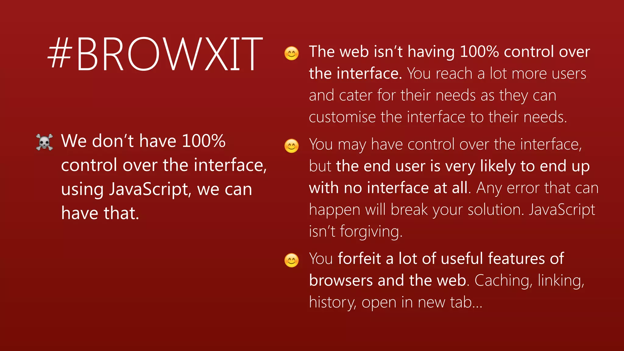 #BROWXIT
☠ We don’t have 100%
control over the interface,
using JavaScript, we can
have that.
😊 The web isn’t having 100% control over
the interface. You reach a lot more users
and cater for their needs as they can
customise the interface to their needs.
😊 You may have control over the interface,
but the end user is very likely to end up
with no interface at all. Any error that can
happen will break your solution. JavaScript
isn’t forgiving.
😊 You forfeit a lot of useful features of
browsers and the web. Caching, linking,
history, open in new tab…
 