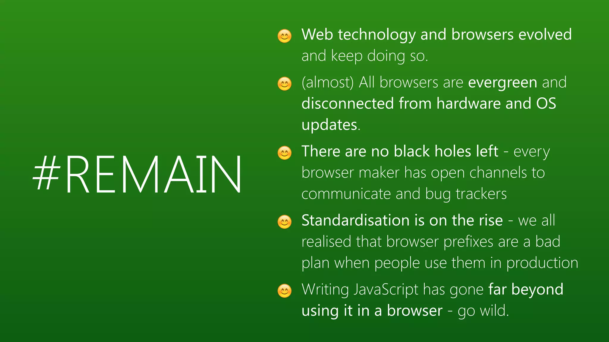 #REMAIN
😊 Web technology and browsers evolved
and keep doing so.
😊 (almost) All browsers are evergreen and
disconnected from hardware and OS
updates.
😊 There are no black holes left - every
browser maker has open channels to
communicate and bug trackers
😊 Standardisation is on the rise - we all
realised that browser prefixes are a bad
plan when people use them in production
😊 Writing JavaScript has gone far beyond
using it in a browser - go wild.
 