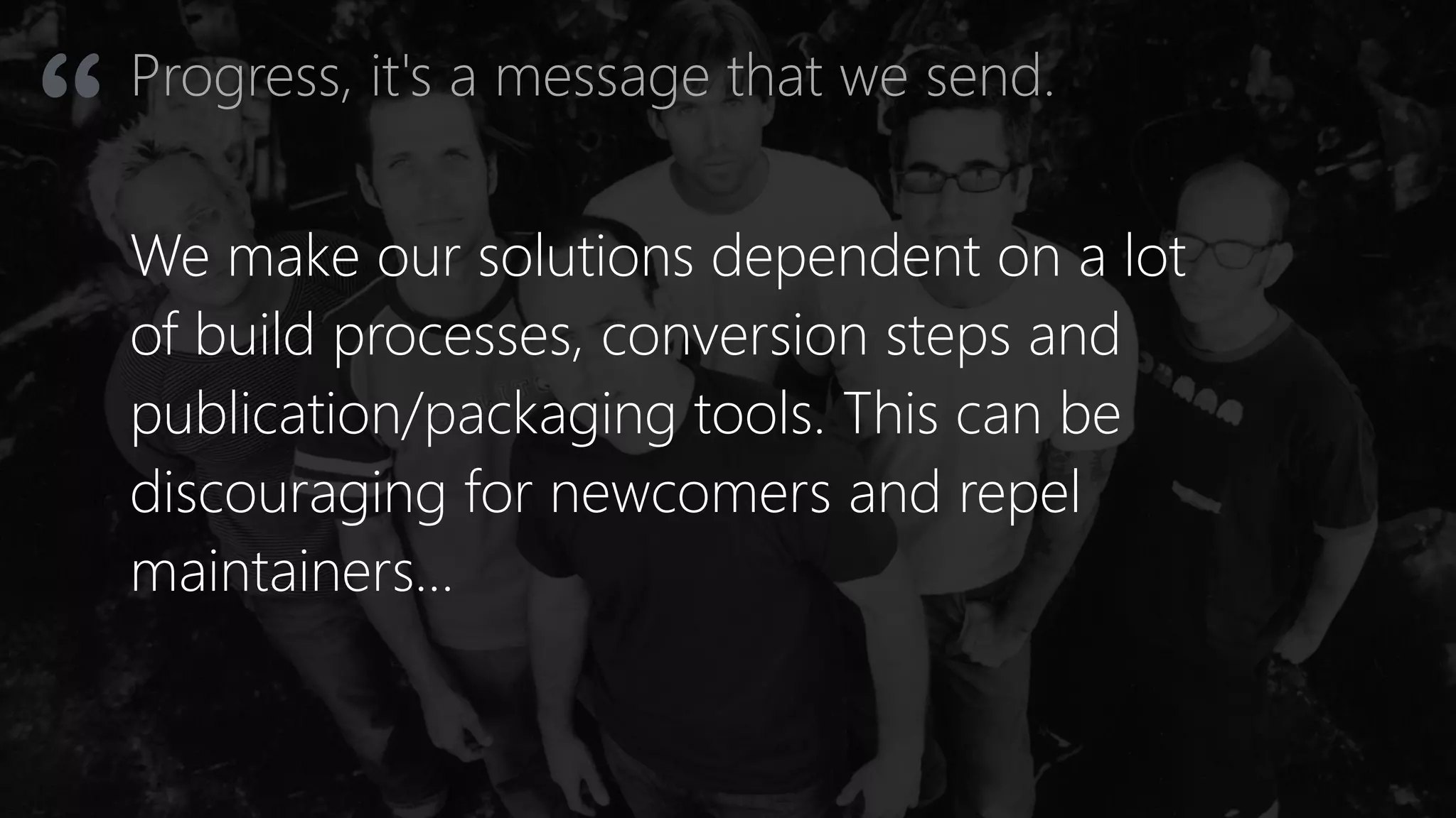 Progress, it's a message that we send.
“
We make our solutions dependent on a lot
of build processes, conversion steps and
publication/packaging tools. This can be
discouraging for newcomers and repel
maintainers…
 