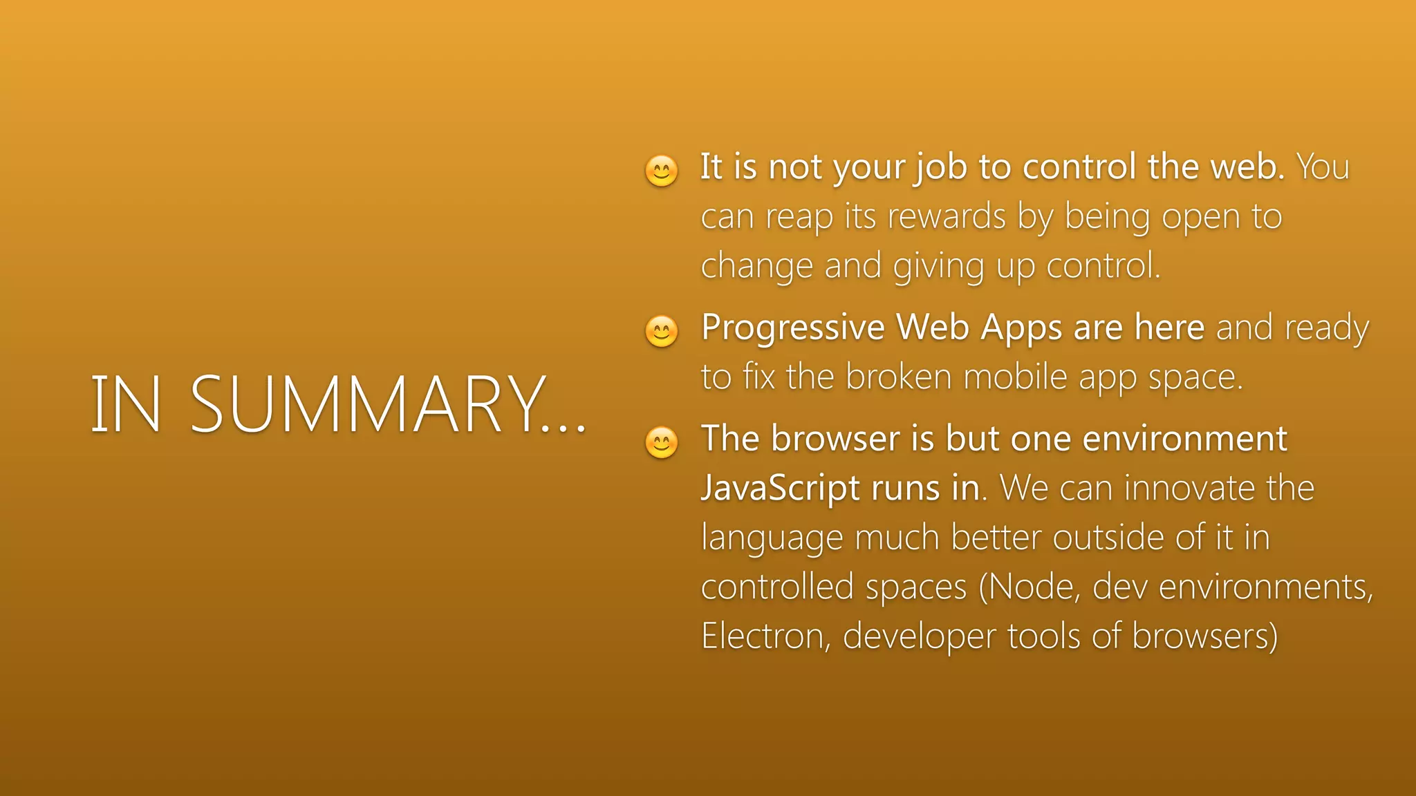 IN SUMMARY…
😊 It is not your job to control the web. You
can reap its rewards by being open to
change and giving up control.
😊 Progressive Web Apps are here and ready
to fix the broken mobile app space.
😊 The browser is but one environment
JavaScript runs in. We can innovate the
language much better outside of it in
controlled spaces (Node, dev environments,
Electron, developer tools of browsers)
 