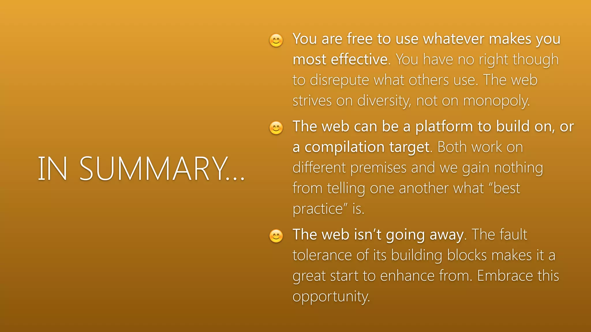 IN SUMMARY…
😊 You are free to use whatever makes you
most effective. You have no right though
to disrepute what others use. The web
strives on diversity, not on monopoly.
😊 The web can be a platform to build on, or
a compilation target. Both work on
different premises and we gain nothing
from telling one another what “best
practice” is.
😊 The web isn’t going away. The fault
tolerance of its building blocks makes it a
great start to enhance from. Embrace this
opportunity.
 