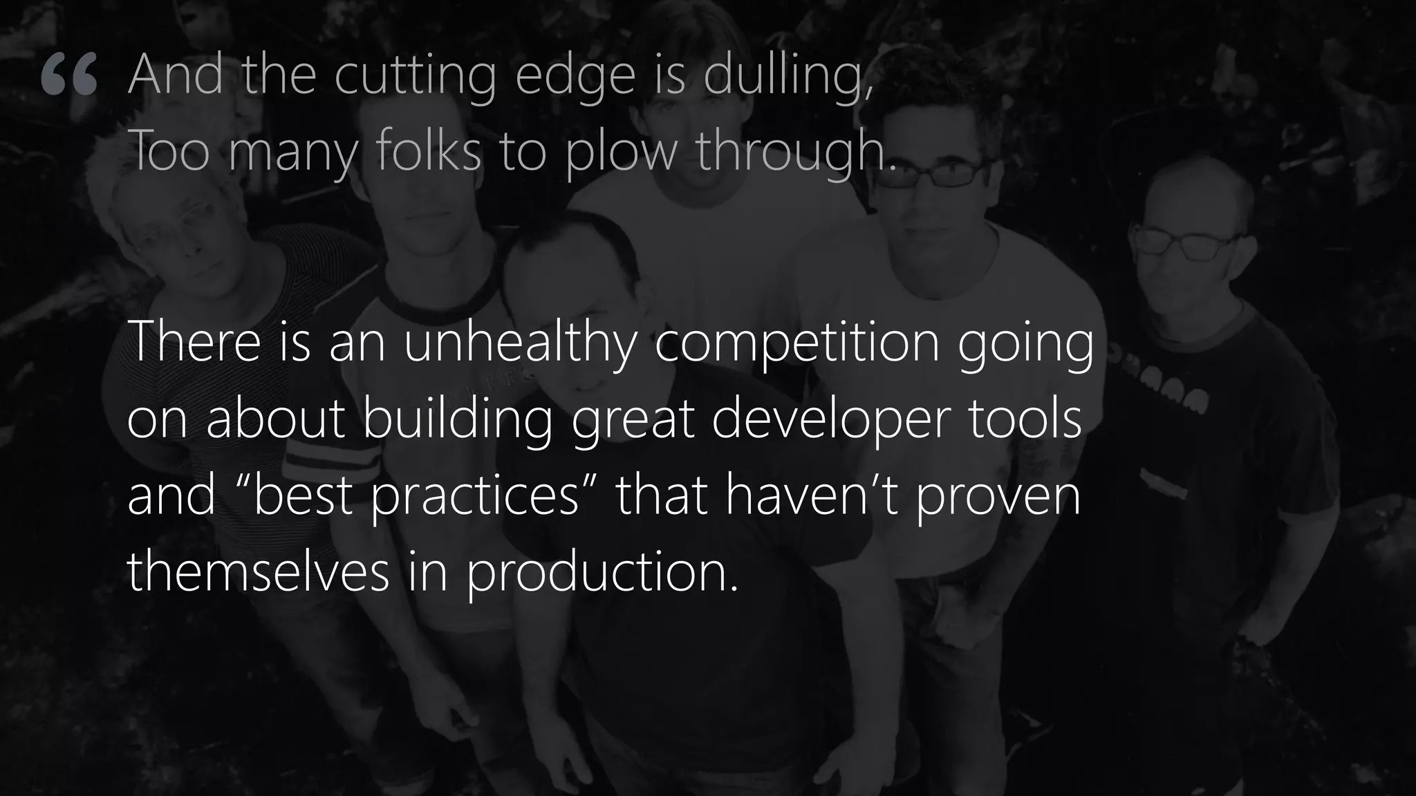 And the cutting edge is dulling,
Too many folks to plow through.“
There is an unhealthy competition going
on about building great developer tools
and “best practices” that haven’t proven
themselves in production.
 