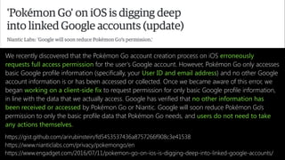 https://www.engadget.com/2016/07/11/pokemon-go-on-ios-is-digging-deep-into-linked-google-accounts/
We recently discovered that the Pokémon Go account creation process on iOS erroneously
requests full access permission for the user's Google account. However, Pokémon Go only accesses
basic Google profile information (specifically, your User ID and email address) and no other Google
account information is or has been accessed or collected. Once we became aware of this error, we
began working on a client-side fix to request permission for only basic Google profile information,
in line with the data that we actually access. Google has verified that no other information has
been received or accessed by Pokémon Go or Niantic. Google will soon reduce Pokémon Go's
permission to only the basic profile data that Pokémon Go needs, and users do not need to take
any actions themselves.
https://www.nianticlabs.com/privacy/pokemongo/en
https://gist.github.com/arirubinstein/fd5453537436a8757266f908c3e41538
 